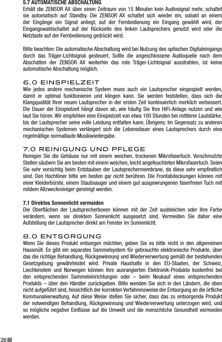 205.7 AUTOMATISCHE ABSCHALTUNGErhält die ZENSOR AX über einen Zeitraum von 15 Minuten kein Audiosignal mehr, schaltet sie  automatisch  auf  Standby.  Die  ZENSOR  AX  schaltet  sich  wieder  ein,  sobald  an  einem der  Eingänge  ein  Signal  anliegt,  auf  der  Fernbedienung  ein  Eingang  gewählt  wird,  der Eingangswahlschaltet  auf  der  Rückseite  des  linken  Lautsprechers  genutzt  wird  oder  die Netztaste auf der Fernbedienung gedrückt wird.Bitte beachten: Die automatische Abschaltung wird bei Nutzung des optischen Digitaleingangs durch  das  Träger-Lichtsignal  gesteuert.  Sollte  die  angeschlossene  Audioquelle  nach  dem Abschalten  der  ZENSOR  AX  weiterhin  das  rote  Träger-Lichtsignal  ausstrahlen,  ist  keine automatische Abschaltung möglich.6.0 EINSPIELZEITWie  jedes  andere  mechanische  System  muss  auch  ein  Lautsprecher  eingespielt  werden, damit  er  optimal  funktionieren  und  klingen  kann.  Sie  werden  feststellen,  dass  sich  die Klangqualität Ihrer neuen Lautsprecher in der ersten Zeit kontinuierlich merklich verbessert. Die Dauer der Einspielzeit hängt davon ab, wie häug Sie Ihre HiFi-Anlage nutzen und  wie laut Sie hören. Wir empfehlen eine Einspielzeit von etwa 100 Stunden bei mittlerer Lautstärke, bis der Lautsprecher seine volle Leistung entfalten kann. Übrigens: Im Gegensatz zu anderen mechanischen  Systemen  verlängert  sich  die  Lebensdauer  eines  Lautsprechers  durch  eine regelmäßige normallaute Musikwiedergabe.7.0 REINIGUNG UND PFLEGE Reinigen Sie die Gehäuse nur  mit  einem weichen, trockenen Mikrofasertuch. Verschmutzte Stellen säubern Sie am besten mit einem weichen, leicht angefeuchteten Mikrofasertuch. Seien Sie sehr vorsichtig beim Entstauben der Lautsprechermembrane, da diese sehr empndlich sind. Den Hochtöner bitte am besten gar nicht berühren. Die Frontabdeckungen können mit einer Kleiderbürste, einem Staubsauger und einem gut ausgewrungenen faserfreien Tuch mit mildem Allzweckreiniger gereinigt werden.7.1 Direktes Sonnenlicht vermeiden Die  Oberächen  der  Lautsprecherboxen  können  mit  der  Zeit  ausbleichen  oder  ihre  Farbe verändern,  wenn  sie  direktem  Sonnenlicht  ausgesetzt  sind.  Vermeiden  Sie  daher  eine Aufstellung der Lautsprecher direkt am Fenster im Sonnenlicht.8.0 ENTSORGUNG Wenn Sie dieses Produkt entsorgen möchten, geben  Sie  es  bitte  nicht  in  den  allgemeinen Hausmüll. Es gibt ein separates Sammelsystem für gebrauchte elektronische Produkte, über das die richtige Behandlung, Rückgewinnung und Wiederverwertung gemäß der bestehenden Gesetzgebung  gewährleistet  wird.  Private  Haushalte  in  den  EU-Staaten,  der  Schweiz, Liechtenstein  und  Norwegen  können  ihre  ausrangierten  Elektronik-Produkte  kostenfrei  bei den  entsprechenden  Sammeleinrichtungen  oder  –  beim  Neukauf  eines  entsprechenden Produkts – über den Händler zurückgeben. Bitte wenden Sie sich in den Ländern, die oben nicht aufgeführt sind, hinsichtlich der korrekten Verfahrensweise der Entsorgung an die örtliche Kommunalverwaltung. Auf diese Weise stellen  Sie sicher, dass das  zu entsorgende Produkt der notwendigen  Behandlung, Rückgewinnung und Wiederverwertung unterzogen wird, und so mögliche negative Einüsse auf die Umwelt und die menschliche Gesundheit vermieden werden.