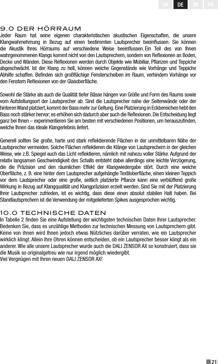 21UK DE DK FR9.0 DER HÖRRAUMJeder  Raum  hat  seine  eigenen  charakteristischen  akustischen  Eigenschaften,  die  unsere Klangwahrnehmung  in  Bezug  auf  einen  bestimmten  Lautsprecher  beeinussen.  Sie  können die  Akustik  Ihres  Hörraums  auf  verschiedene  Weise  beeinussen. Ein  Teil  des  von  Ihnen wahrgenommenen Klangs kommt nicht von den Lautsprechern, sondern von Reexionen an Boden, Decke und Wänden. Diese Reexionen werden durch Objekte wie Mobiliar, Panzen und Teppiche abgeschwächt.  Ist  der  Klang zu  hell,  können  weiche  Gegenstände wie Vorhänge  und Teppiche Abhilfe schaffen. Benden sich großächige Fensterscheiben im Raum, verhindern Vorhänge vor den Fenstern Reexionen von der Glasoberäche. Sowohl die Stärke als auch die Qualität tiefer Bässe hängen von Größe und Form des Raums sowie vom Aufstellungsort der Lautsprecher ab. Sind die Lautsprecher nahe der Seitenwände oder der hinteren Wand platziert, kommt der Bass mehr zur Geltung. Eine Platzierung in Eckbereichen hebt den Bass noch stärker hervor; es erhöhen sich dadurch aber auch die Reexionen. Die Entscheidung liegt ganz bei Ihnen – experimentieren Sie am besten mit verschiedenen Positionen, um herauszunden, welche Ihnen das ideale Klangerlebnis liefert. Generell sollten Sie große, harte und stark reektierende Flächen in der unmittelbaren Nähe der Lautsprecher vermeiden. Solche Flächen reektieren die Klänge von Lautsprechern in der gleichen Weise, wie z.B. Spiegel auch das Licht reektieren, nämlich mit nahezu voller Stärke. Aufgrund der relativ langsamen Geschwindigkeit des Schalls entsteht dabei allerdings eine leichte Verzögerung, die  die  Präzision  und  den  räumlichen  Effekt  der  Klangwiedergabe  stört.  Durch  eine  weiche Oberäche, z. B. eine hinter dem Lautsprecher aufgehängte Textiloberäche, einen kleinen Teppich vor  dem  Lautsprecher  oder  eine  große,  seitlich  platzierte  Panze  kann  eine  verblüffend  große Wirkung in Bezug auf Klangqualität und Klangpräzision erzielt werden. Sind Sie mit der Platzierung Ihrer  Lautsprecher  zufrieden,  ist  es  wichtig,  dass  diese  einen  absolut  stabilen  Halt  haben. Bei Standlautsprechern ist die Verwendung der mitgelieferten Spikes ausgesprochen wichtig. 10.0 TECHNISCHE DATENIn Tabelle 2 nden Sie eine Aufstellung der wichtigsten technischen Daten Ihrer Lautsprecher. Bedenken Sie, dass es unzählige Methoden zur technischen Messung von Lautsprechern gibt. Keine von ihnen wird Ihnen jedoch etwas Nützliches darüber verraten, wie ein Lautsprecher wirklich klingt. Allein Ihre Ohren können entscheiden, ob ein Lautsprecher besser klingt als ein anderer. Wie alle unsere Lautsprecher wurde auch die DALI ZENSOR AX so konstruiert, dass sie die Musik so originalgetreu wie nur irgend möglich wiedergibt. Viel Vergnügen mit Ihren neuen DALI ZENSOR AX! 