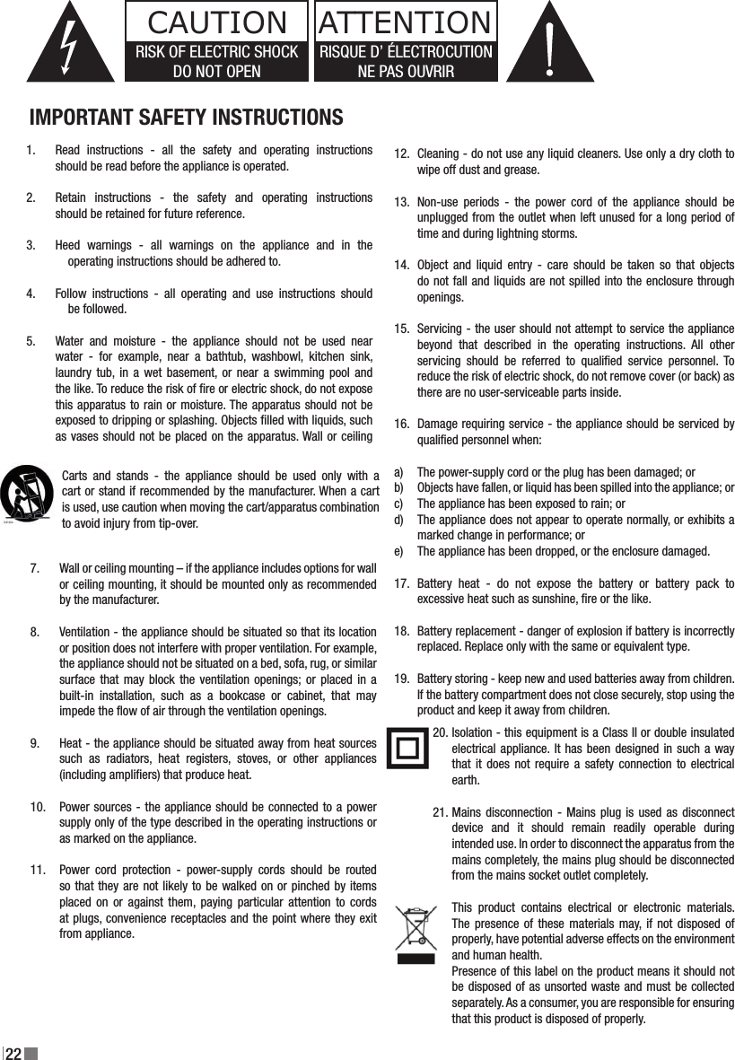 22Read  instructions  -  all  the  safety  and  operating  instructions should be read before the appliance is operated.Retain  instructions  -  the  safety  and  operating  instructions should be retained for future reference.Heed  warnings  -  all  warnings  on  the  appliance  and  in  the     operating instructions should be adhered to.Follow  instructions  -  all  operating  and  use  instructions  should     be followed.Water  and  moisture  -  the  appliance  should  not  be  used  near  water  -  for  example,  near  a  bathtub,  washbowl,  kitchen  sink, laundry  tub,  in a  wet basement, or  near a  swimming pool  and the like. To reduce the risk of re or electric shock, do not expose this apparatus to rain or moisture. The apparatus should not be exposed to dripping or splashing. Objects lled with liquids, such as vases should not be placed on the apparatus. Wall or ceiling Cleaning - do not use any liquid cleaners. Use only a dry cloth to wipe off dust and grease.Non-use  periods  -  the  power  cord  of  the  appliance  should  be unplugged from the outlet when left unused for a long period of time and during lightning storms.Object  and liquid  entry  - care  should be  taken  so  that  objects do not fall and liquids are not spilled into the enclosure through openings.Servicing - the user should not attempt to service the appliance beyond  that  described  in  the  operating  instructions.  All  other servicing  should  be  referred  to  qualied  service  personnel.  To reduce the risk of electric shock, do not remove cover (or back) as there are no user-serviceable parts inside.Damage requiring service - the appliance should be serviced by qualied personnel when:The power-supply cord or the plug has been damaged; orObjects have fallen, or liquid has been spilled into the appliance; orThe appliance has been exposed to rain; orThe appliance does not appear to operate normally, or exhibits a marked change in performance; orThe appliance has been dropped, or the enclosure damaged.Battery  heat  -  do  not  expose  the  battery  or  battery  pack  to excessive heat such as sunshine, re or the like.Battery replacement - danger of explosion if battery is incorrectly replaced. Replace only with the same or equivalent type.Battery storing - keep new and used batteries away from children. If the battery compartment does not close securely, stop using the product and keep it away from children.1.2.3.4.5.6UK DE DK5JPRISK OF ELECTRIC SHOCK DO NOT OPEN.TO REDUCE THE RISK OF ELECTRIC SHOCK,DO NOT REMOVE THE BACK PANEL.NO USER-SERVICEABLE PARTS INSIDE.REFER SERVICING TO QUALIFIED PERSONNEL.The lightning ﬂ ash within an equilateral triangle isintended to alert you to the presence of non insulated“dangerous voltage” within the product’s enclosure thatmay be of sufﬁ cient magnitude to constitute an electricshock to persons.The exclamation point within an equilateral triangleis intended to alert you to the presence of importantoperating and maintenance (servicing) instructions inthe literature accompanying the appliance.1  Read instructions - all the safety and operating instructions should be read before the appliance is operated.2  Retain instructions - the safety and operating instructions should be retained for future reference.3  Heed warnings - all warnings on the appliance and in the operating instructions should be adhered to.4  Follow instructions - all operating and use instructions should be followed.5  Water and moisture - the appliance should not be used near water - for example, near a bathtub, washbowl, kitchen sink, laundry tub, in a wet basement, or near a swimming pool and the like.        6                     Carts and stands - the appliance should                    be used only with a cart or stand if                    recommended by the manufacturer.7  Wall or ceiling mounting - the appliance should be mounted to a wall or ceiling only as recommended by the manufacturer.8  Ventilation - the appliance should be situated so that its location or position does not interfere with proper ventilation. For example, the appliance should not be situated on a bed, sofa, rug, or similar surface that may block the ventilation openings; or placed in a built-in installation, such as a bookcase or cabinet, that may impede the ﬂ ow of air through the ventilation openings.9  Heat - the appliance should be situated away from heat sources such as radiators, heat registers, stoves, or other appliances that produce heat.10  Power sources - the appliance should be connected to a power supply only of the type described in the operating instructions or as marked on the appliance.11  Power cord protection - power-supply cords should be routed so that they are not likely to be walked on or pinched by items placed on or against them, paying particular attention to cords at plugs, convenience receptacles and the point where they exit from appliance.12  Cleaning - do not use any liquid cleaners. Use only a dry cloth to wipe off dust and grease.13  Non-use periods - the power cord of the appliance should be unplugged from the outlet when left unused for a long period of time.14  Object and liquid entry - care should be taken so that objects do not fall and liquids are not spilled into the enclosure through openings.15 Damage requiring service - the appliance should be serviced by qualiﬁ ed personnel when:a)  The power-supply cord or the plug has been damaged; orb)  Objects have fallen, or liquid has been spilled into the appliance; orc)  The appliance has been exposed to rain; ord)  The appliance does not appear to operate normally, or exhibits a marked change in performance; ore)  The appliance has been dropped, or the enclosure damaged.16 Servicing - the user should not attempt to service the appliance beyond that described in the opera ting instructions. All other servicing should be referred to qualiﬁ ed service personnel.17  Do not expose the battery or battery pack to excessive heat such as sunshine, ﬁ re or the like.18 Danger of explosion if battery is incorrectly replaced. Replace only with the same or equivalent type.19  Keep new and used batteries away from children. If the battery compartment does not close securely, stop using the product and keep it away from children.20              This equipment is a Class II or double insulated        electrical appliance and does not require a safety    connection to electrical ground.21  Appliance coupler is used as disconnect device and it should remain readily operable during intended use. In order to disconnect the apparatus from the mains completely, the mains plug should be disconnected from the mains socket outlet completely. CAUTIONCarts  and  stands  -  the  appliance  should  be  used  only  with  a  cart or stand if recommended by the manufacturer. When a cart  is used, use caution when moving the cart/apparatus combination to avoid injury from tip-over.IMPORTANT SAFETY INSTRUCTIONSWall or ceiling mounting – if the appliance includes options for wall or ceiling mounting, it should be mounted only as recommended by the manufacturer.Ventilation - the appliance should be situated so that its location or position does not interfere with proper ventilation. For example, the appliance should not be situated on a bed, sofa, rug, or similar surface that  may  block the  ventilation openings; or  placed  in a built-in  installation,  such  as  a  bookcase  or  cabinet,  that  may impede the ow of air through the ventilation openings.Heat - the appliance should be situated away from heat sources such  as  radiators,  heat  registers,  stoves,  or  other  appliances (including ampliers) that produce heat.Power sources - the appliance should be connected to a power supply only of the type described in the operating instructions or as marked on the appliance.Power  cord  protection  -  power-supply  cords  should  be  routed so that they are not likely to be walked on or pinched by items placed on  or against  them,  paying particular  attention to  cords at plugs, convenience receptacles and the point where they exit from appliance.7.8.9.10.11.12.13.14.15.16.a)b)c)d)e)17.18.19.Isolation - this equipment is a Class II or double insulated electrical appliance. It has been designed in such a way that  it  does not  require a  safety connection  to  electrical earth.Mains disconnection - Mains plug is used as disconnect device  and  it  should  remain  readily  operable  during intended use. In order to disconnect the apparatus from the mains completely, the mains plug should be disconnected from the mains socket outlet completely.This  product  contains  electrical  or  electronic  materials. The presence  of  these materials may, if  not  disposed of properly, have potential adverse effects on the environment and human health.Presence of this label on the product means it should not be disposed of as unsorted waste and must be collected separately. As a consumer, you are responsible for ensuring that this product is disposed of properly.20.21.CAUTIONRISK OF ELECTRIC SHOCKDO NOT OPENATTENTIONRISQUE D’ ÉLECTROCUTION NE PAS OUVRIR