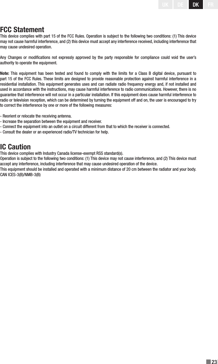 23UK DE DK FRFCC StatementThis device complies with part 15 of the FCC Rules. Operation is subject to the following two conditions: (1) This device may not cause harmful interference, and (2) this device must accept any interference received, including interference that may cause undesired operation.Any  Changes  or modications  not expressly  approved by  the party responsible  for compliance could  void the user’s authority to operate the equipment.Note: This  equipment  has been  tested and found  to  comply with  the limits for  a  Class B digital  device, pursuant to part 15 of the FCC Rules. These limits are designed to provide reasonable protection against harmful interference in a residential installation. This equipment generates uses and can radiate radio frequency energy and, if not installed and used in accordance with the instructions, may cause harmful interference to radio communications. However, there is no guarantee that interference will not occur in a particular installation. If this equipment does cause harmful interference to radio or television reception, which can be determined by turning the equipment off and on, the user is encouraged to try to correct the interference by one or more of the following measures:- Reorient or relocate the receiving antenna.- Increase the separation between the equipment and receiver.- Connect the equipment into an outlet on a circuit different from that to which the receiver is connected.- Consult the dealer or an experienced radio/TV technician for help.IC CautionThis device complies with Industry Canada license-exempt RSS standard(s).Operation is subject to the following two conditions: (1) This device may not cause interference, and (2) This device must accept any interference, including interference that may cause undesired operation of the device.This equipment should be installed and operated with a minimum distance of 20 cm between the radiator and your body.CAN ICES-3(B)/NMB-3(B)