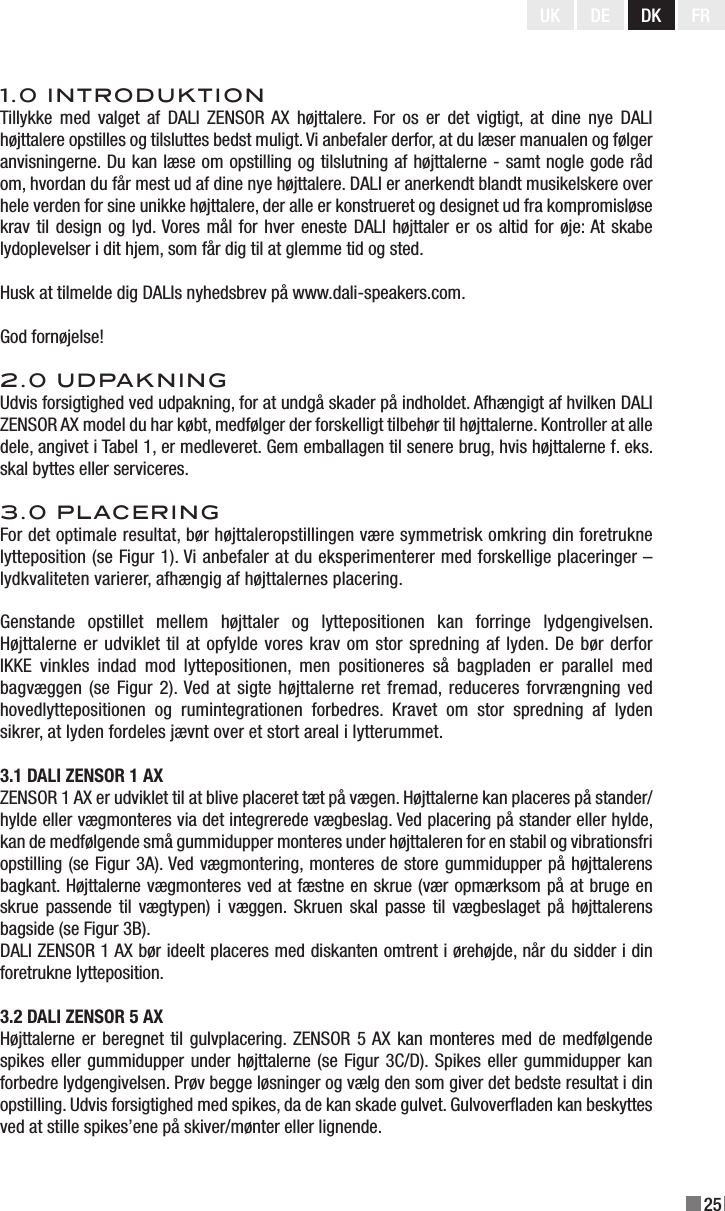 25UK DE DK FR1.0 INTRODUKTIONTillykke med  valget  af  DALI  ZENSOR  AX  højttalere.  For  os  er  det  vigtigt, at  dine  nye  DALI højttalere opstilles og tilsluttes bedst muligt. Vi anbefaler derfor, at du læser manualen og følger anvisningerne. Du kan læse om opstilling og tilslutning af højttalerne - samt nogle gode råd om, hvordan du får mest ud af dine nye højttalere. DALI er anerkendt blandt musikelskere over hele verden for sine unikke højttalere, der alle er konstrueret og designet ud fra kompromisløse krav til design og lyd. Vores mål for hver eneste DALI højttaler er os altid for øje: At skabe lydoplevelser i dit hjem, som får dig til at glemme tid og sted.Husk at tilmelde dig DALIs nyhedsbrev på www.dali-speakers.com.God fornøjelse!2.0 UDPAKNINGUdvis forsigtighed ved udpakning, for at undgå skader på indholdet. Afhængigt af hvilken DALI ZENSOR AX model du har købt, medfølger der forskelligt tilbehør til højttalerne. Kontroller at alle dele, angivet i Tabel 1, er medleveret. Gem emballagen til senere brug, hvis højttalerne f. eks. skal byttes eller serviceres.3.0 PLACERINGFor det optimale resultat, bør højttaleropstillingen være symmetrisk omkring din foretrukne lytteposition (se Figur 1). Vi anbefaler at du eksperimenterer med forskellige placeringer – lydkvaliteten varierer, afhængig af højttalernes placering.Genstande  opstillet  mellem  højttaler  og  lyttepositionen  kan  forringe  lydgengivelsen. Højttalerne er udviklet til at opfylde vores krav om stor spredning af lyden. De bør derfor IKKE  vinkles  indad  mod  lyttepositionen,  men  positioneres  så  bagpladen  er  parallel  med bagvæggen (se Figur 2). Ved at sigte højttalerne  ret fremad, reduceres forvrængning ved hovedlyttepositionen  og  rumintegrationen  forbedres.  Kravet  om  stor  spredning  af  lyden sikrer, at lyden fordeles jævnt over et stort areal i lytterummet.3.1 DALI ZENSOR 1 AXZENSOR 1 AX er udviklet til at blive placeret tæt på vægen. Højttalerne kan placeres på stander/hylde eller vægmonteres via det integrerede vægbeslag. Ved placering på stander eller hylde, kan de medfølgende små gummidupper monteres under højttaleren for en stabil og vibrationsfri opstilling (se Figur 3A). Ved vægmontering, monteres de store gummidupper på højttalerens bagkant. Højttalerne vægmonteres ved at fæstne en skrue (vær opmærksom på at bruge en skrue passende til vægtypen) i væggen. Skruen skal passe til vægbeslaget  på  højttalerens bagside (se Figur 3B).DALI ZENSOR 1 AX bør ideelt placeres med diskanten omtrent i ørehøjde, når du sidder i din foretrukne lytteposition.3.2 DALI ZENSOR 5 AXHøjttalerne er beregnet til gulvplacering. ZENSOR 5 AX kan monteres med de  medfølgende spikes eller gummidupper under højttalerne (se Figur 3C/D). Spikes eller gummidupper kan forbedre lydgengivelsen. Prøv begge løsninger og vælg den som giver det bedste resultat i din opstilling. Udvis forsigtighed med spikes, da de kan skade gulvet. Gulvoveraden kan beskyttes ved at stille spikes’ene på skiver/mønter eller lignende.