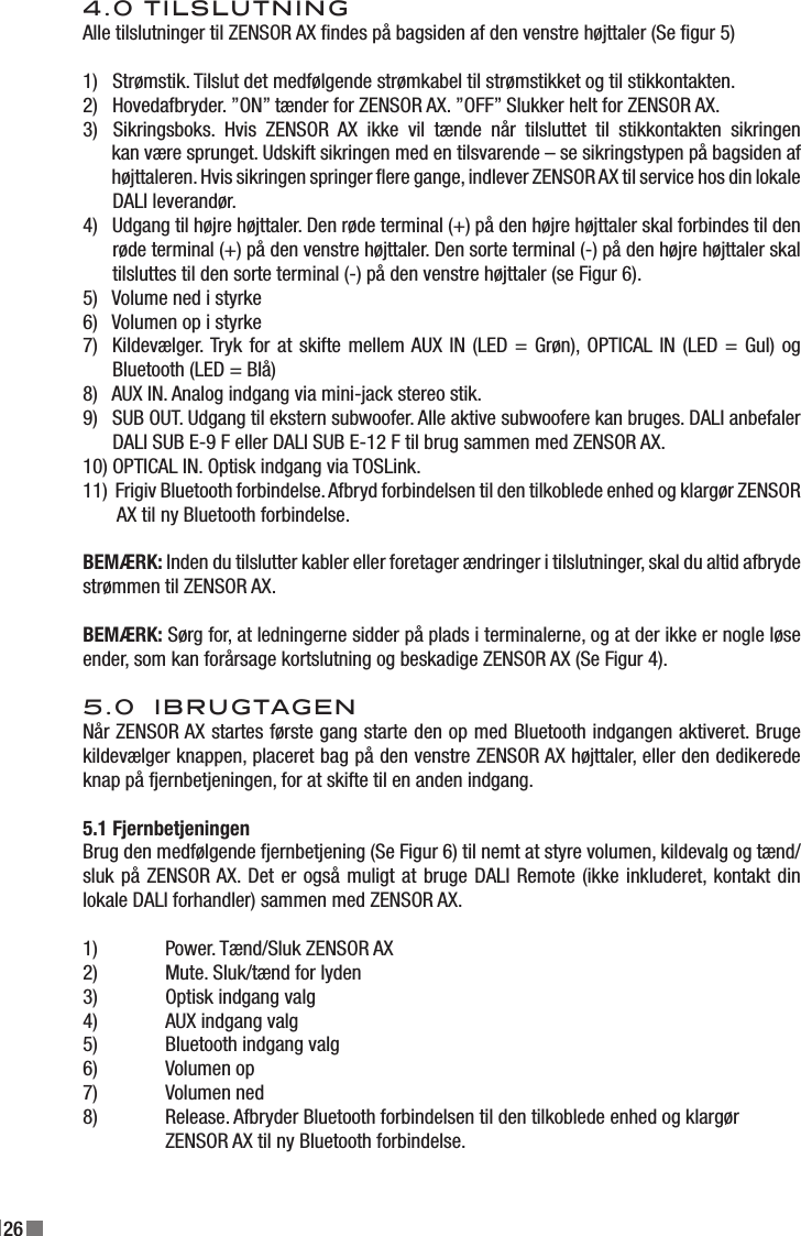 264.0 TILSLUTNINGAlle tilslutninger til ZENSOR AX ndes på bagsiden af den venstre højttaler (Se gur 5)1)   Strømstik. Tilslut det medfølgende strømkabel til strømstikket og til stikkontakten.2)   Hovedafbryder. ”ON” tænder for ZENSOR AX. ”OFF” Slukker helt for ZENSOR AX.3)   Sikringsboks.  Hvis  ZENSOR  AX  ikke  vil  tænde  når  tilsluttet  til  stikkontakten  sikringen        kan være sprunget. Udskift sikringen med en tilsvarende – se sikringstypen på bagsiden af         højttaleren. Hvis sikringen springer ere gange, indlever ZENSOR AX til service hos din lokale       DALI leverandør.4)   Udgang til højre højttaler. Den røde terminal (+) på den højre højttaler skal forbindes til den       røde terminal (+) på den venstre højttaler. Den sorte terminal (-) på den højre højttaler skal        tilsluttes til den sorte terminal (-) på den venstre højttaler (se Figur 6).5)   Volume ned i styrke6)   Volumen op i styrke7)  Kildevælger. Tryk for at skifte mellem AUX IN (LED = Grøn), OPTICAL IN (LED = Gul) og        Bluetooth (LED = Blå)8)   AUX IN. Analog indgang via mini-jack stereo stik.9)   SUB OUT. Udgang til ekstern subwoofer. Alle aktive subwoofere kan bruges. DALI anbefaler       DALI SUB E-9 F eller DALI SUB E-12 F til brug sammen med ZENSOR AX.10) OPTICAL IN. Optisk indgang via TOSLink.11)  Frigiv Bluetooth forbindelse. Afbryd forbindelsen til den tilkoblede enhed og klargør ZENSOR        AX til ny Bluetooth forbindelse.BEMÆRK: Inden du tilslutter kabler eller foretager ændringer i tilslutninger, skal du altid afbryde strømmen til ZENSOR AX.BEMÆRK: Sørg for, at ledningerne sidder på plads i terminalerne, og at der ikke er nogle løse ender, som kan forårsage kortslutning og beskadige ZENSOR AX (Se Figur 4).5.0  IBRUGTAGENNår ZENSOR AX startes første gang starte den op med Bluetooth indgangen aktiveret. Bruge kildevælger knappen, placeret bag på den venstre ZENSOR AX højttaler, eller den dedikerede knap på fjernbetjeningen, for at skifte til en anden indgang.5.1 FjernbetjeningenBrug den medfølgende fjernbetjening (Se Figur 6) til nemt at styre volumen, kildevalg og tænd/sluk på ZENSOR AX. Det er også muligt at bruge DALI Remote (ikke inkluderet, kontakt din lokale DALI forhandler) sammen med ZENSOR AX.1)  Power. Tænd/Sluk ZENSOR AX2)  Mute. Sluk/tænd for lyden3)  Optisk indgang valg4)  AUX indgang valg5)  Bluetooth indgang valg6)  Volumen op7)  Volumen ned8)  Release. Afbryder Bluetooth forbindelsen til den tilkoblede enhed og klargør   ZENSOR AX til ny Bluetooth forbindelse.