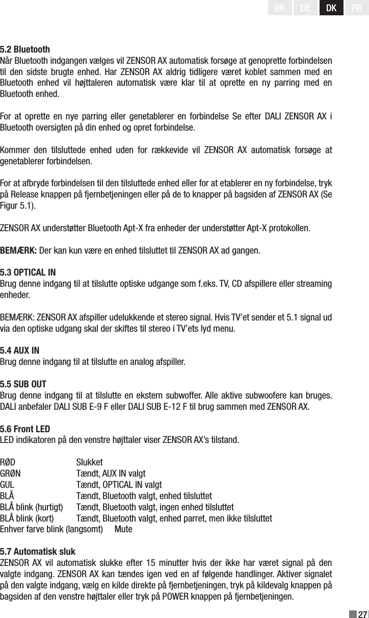 27UK DE DK FR5.2 BluetoothNår Bluetooth indgangen vælges vil ZENSOR AX automatisk forsøge at genoprette forbindelsen til den sidste brugte enhed.  Har  ZENSOR AX  aldrig  tidligere været koblet sammen med en Bluetooth  enhed  vil  højttaleren  automatisk  være  klar  til  at  oprette  en  ny  parring  med  en Bluetooth enhed.For at oprette en nye parring eller  genetablerer  en  forbindelse Se efter DALI ZENSOR AX i Bluetooth oversigten på din enhed og opret forbindelse.Kommer  den  tilsluttede  enhed  uden  for  rækkevide  vil  ZENSOR  AX  automatisk  forsøge  at genetablerer forbindelsen.For at afbryde forbindelsen til den tilsluttede enhed eller for at etablerer en ny forbindelse, tryk på Release knappen på fjernbetjeningen eller på de to knapper på bagsiden af ZENSOR AX (Se Figur 5.1).ZENSOR AX understøtter Bluetooth Apt-X fra enheder der understøtter Apt-X protokollen.BEMÆRK: Der kan kun være en enhed tilsluttet til ZENSOR AX ad gangen.5.3 OPTICAL INBrug denne indgang til at tilslutte optiske udgange som f.eks. TV, CD afspillere eller streaming enheder.BEMÆRK: ZENSOR AX afspiller udelukkende et stereo signal. Hvis TV’et sender et 5.1 signal ud via den optiske udgang skal der skiftes til stereo i TV’ets lyd menu.5.4 AUX INBrug denne indgang til at tilslutte en analog afspiller.5.5 SUB OUTBrug denne indgang til at tilslutte en ekstern subwoffer. Alle aktive subwoofere kan bruges. DALI anbefaler DALI SUB E-9 F eller DALI SUB E-12 F til brug sammen med ZENSOR AX.5.6 Front LEDLED indikatoren på den venstre højttaler viser ZENSOR AX’s tilstand.RØD    SlukketGRØN    Tændt, AUX IN valgtGUL    Tændt, OPTICAL IN valgtBLÅ    Tændt, Bluetooth valgt, enhed tilsluttetBLÅ blink (hurtigt)  Tændt, Bluetooth valgt, ingen enhed tilsluttetBLÅ blink (kort)  Tændt, Bluetooth valgt, enhed parret, men ikke tilsluttetEnhver farve blink (langsomt)  Mute5.7 Automatisk slukZENSOR AX  vil  automatisk  slukke  efter  15  minutter  hvis  der  ikke  har  været  signal  på  den valgte indgang. ZENSOR AX kan tændes igen ved en af følgende handlinger. Aktiver signalet på den valgte indgang, vælg en kilde direkte på fjernbetjeningen, tryk på kildevalg knappen på bagsiden af den venstre højttaler eller tryk på POWER knappen på fjernbetjeningen.