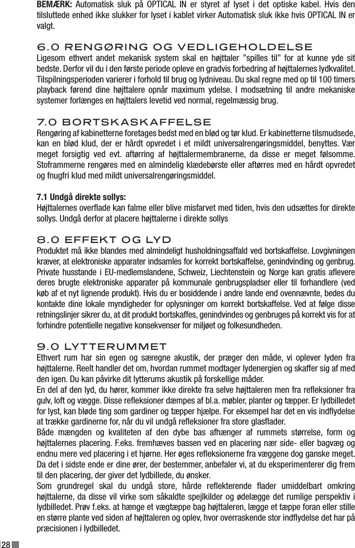 28BEMÆRK:  Automatisk  sluk  på  OPTICAL  IN  er  styret  af  lyset  i  det  optiske  kabel.  Hvis  den tilsluttede enhed ikke slukker for lyset i kablet virker Automatisk sluk ikke hvis OPTICAL IN er valgt.6.0 RENGØRING OG VEDLIGEHOLDELSELigesom  ethvert  andet  mekanisk  system skal  en  højttaler  ”spilles  til”  for at  kunne  yde  sit bedste. Derfor vil du i den første periode opleve en gradvis forbedring af højttalernes lydkvalitet. Tilspilningsperioden varierer i forhold til brug og lydniveau. Du skal regne med op til 100 timers playback  førend  dine  højttalere  opnår  maximum  ydelse.  I  modsætning  til  andre  mekaniske systemer forlænges en højttalers levetid ved normal, regelmæssig brug.7.0 BORTSKASKAFFELSERengøring af kabinetterne foretages bedst med en blød og tør klud. Er kabinetterne tilsmudsede, kan en  blød klud, der er hårdt opvredet i et mildt universalrengøringsmiddel, benyttes. Vær meget  forsigtig  ved  evt.  aftørring  af  højttalermembranerne,  da  disse  er  meget  følsomme. Stoframmerne rengøres med en almindelig klædebørste eller aftørres med en hårdt opvredet og fnugfri klud med mildt universalrengøringsmiddel.7.1 Undgå direkte sollys:Højttalernes overade kan falme eller blive misfarvet med tiden, hvis den udsættes for direkte sollys. Undgå derfor at placere højttalerne i direkte sollys8.0 EFFEKT OG LYDProduktet må ikke blandes med almindeligt husholdningsaffald ved bortskaffelse. Lovgivningen kræver, at elektroniske apparater indsamles for korrekt bortskaffelse, genindvinding og genbrug. Private husstande i EU-medlemslandene, Schweiz, Liechtenstein og Norge kan gratis aevere deres brugte elektroniske apparater på kommunale genbrugspladser eller til forhandlere (ved køb af et nyt lignende produkt). Hvis du er bosiddende i andre lande end ovennævnte, bedes du kontakte dine lokale myndigheder for oplysninger om korrekt bortskaffelse. Ved at følge disse retningslinjer sikrer du, at dit produkt bortskaffes, genindvindes og genbruges på korrekt vis for at forhindre potentielle negative konsekvenser for miljøet og folkesundheden.9.0 LYTTERUMMETEthvert  rum  har sin  egen  og særegne  akustik, der  præger  den  måde,  vi  oplever  lyden  fra højttalerne. Reelt handler det om, hvordan rummet modtager lydenergien og skaffer sig af med den igen. Du kan påvirke dit lytterums akustik på forskellige måder.En del af den lyd, du hører, kommer ikke direkte fra selve højttaleren men fra reeksioner fra gulv, loft og vægge. Disse reeksioner dæmpes af bl.a. møbler, planter og tæpper. Er lydbilledet for lyst, kan bløde ting som gardiner og tæpper hjælpe. For eksempel har det en vis indydelse at trække gardinerne for, når du vil undgå reeksioner fra store glasader.Både  mængden  og  kvaliteten  af  den  dybe  bas  afhænger  af  rummets  størrelse,  form  og højttalernes placering. F.eks. fremhæves bassen ved en placering nær side- eller bagvæg og endnu mere ved placering i et hjørne. Her øges reeksionerne fra væggene dog ganske meget. Da det i sidste ende er dine ører, der bestemmer, anbefaler vi, at du eksperimenterer dig frem til den placering, der giver det lydbillede, du ønsker.Som  grundregel  skal  du  undgå  store,  hårde  reekterende  ader  umiddelbart  omkring højttalerne, da disse vil virke som såkaldte spejlkilder og ødelægge det rumlige perspektiv i lydbilledet. Prøv f.eks. at hænge et vægtæppe bag højttaleren, lægge et tæppe foran eller stille en større plante ved siden af højttaleren og oplev, hvor overraskende stor indydelse det har på præcisionen i lydbilledet.