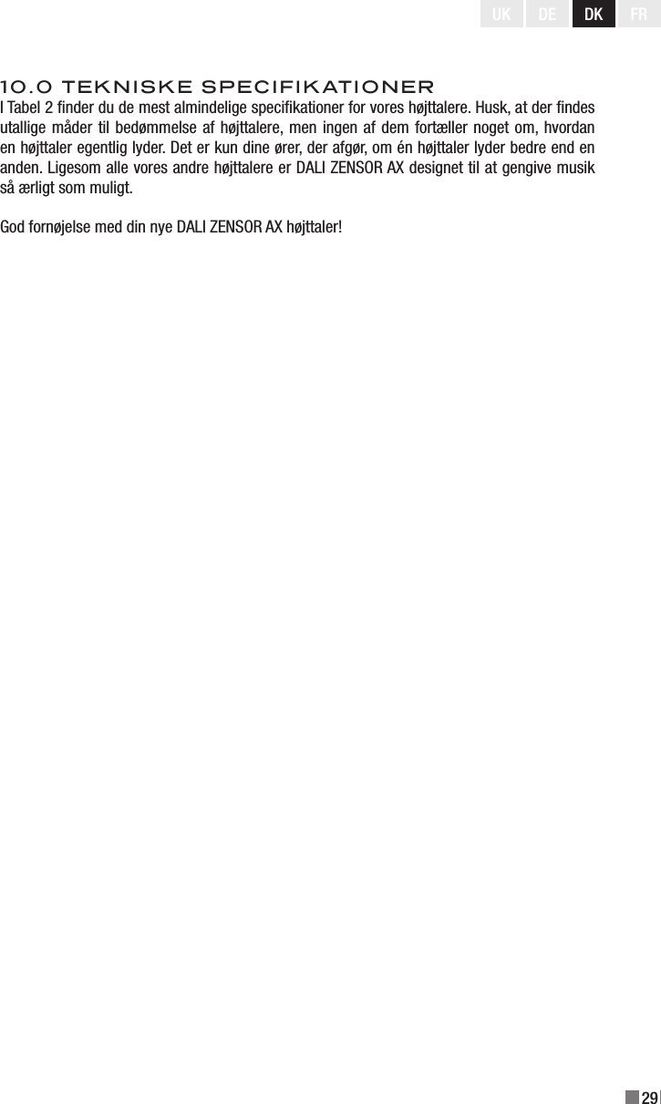 29UK DE DK FR10.0 TEKNISKE SPECIFIKATIONERI Tabel 2 nder du de mest almindelige specikationer for vores højttalere. Husk, at der ndes utallige måder til bedømmelse af højttalere, men ingen af dem fortæller noget om, hvordan en højttaler egentlig lyder. Det er kun dine ører, der afgør, om én højttaler lyder bedre end en anden. Ligesom alle vores andre højttalere er DALI ZENSOR AX designet til at gengive musik så ærligt som muligt.God fornøjelse med din nye DALI ZENSOR AX højttaler!