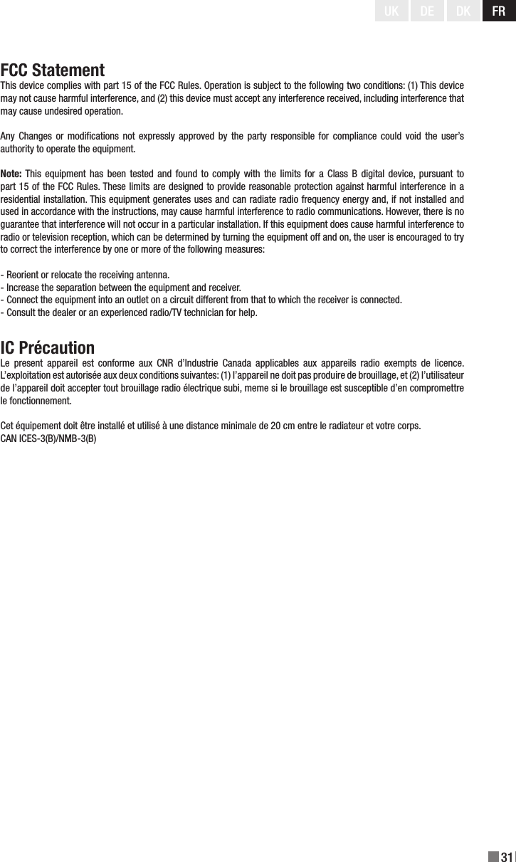 31UK DE DK FRFCC StatementThis device complies with part 15 of the FCC Rules. Operation is subject to the following two conditions: (1) This device may not cause harmful interference, and (2) this device must accept any interference received, including interference that may cause undesired operation.Any  Changes  or modications  not expressly  approved by  the party responsible  for compliance could  void the user’s authority to operate the equipment.Note: This  equipment has  been tested  and found to  comply with  the limits  for a Class  B digital  device,  pursuant to part 15 of the FCC Rules. These limits are designed to provide reasonable protection against harmful interference in a residential installation. This equipment generates uses and can radiate radio frequency energy and, if not installed and used in accordance with the instructions, may cause harmful interference to radio communications. However, there is no guarantee that interference will not occur in a particular installation. If this equipment does cause harmful interference to radio or television reception, which can be determined by turning the equipment off and on, the user is encouraged to try to correct the interference by one or more of the following measures:- Reorient or relocate the receiving antenna.- Increase the separation between the equipment and receiver.- Connect the equipment into an outlet on a circuit different from that to which the receiver is connected.- Consult the dealer or an experienced radio/TV technician for help.IC PrécautionLe  present  appareil  est  conforme  aux  CNR  d’Industrie  Canada  applicables  aux  appareils  radio  exempts  de  licence. L’exploitation est autorisée aux deux conditions suivantes: (1) l’appareil ne doit pas produire de brouillage, et (2) l’utilisateur de l’appareil doit accepter tout brouillage radio électrique subi, meme si le brouillage est susceptible d’en compromettre le fonctionnement.Cet équipement doit être installé et utilisé à une distance minimale de 20 cm entre le radiateur et votre corps.CAN ICES-3(B)/NMB-3(B)