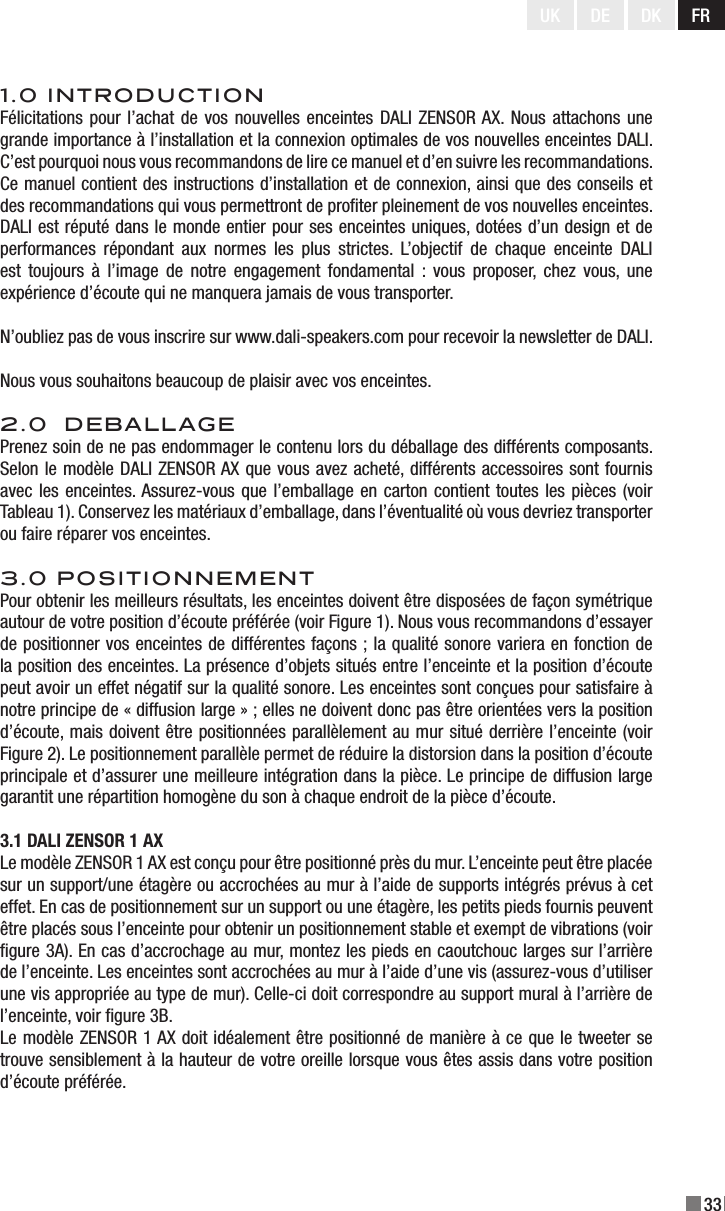 33UK DE DK FR1.0 INTRODUCTIONFélicitations pour l’achat de vos nouvelles enceintes DALI ZENSOR AX. Nous  attachons une grande importance à l’installation et la connexion optimales de vos nouvelles enceintes DALI. C’est pourquoi nous vous recommandons de lire ce manuel et d’en suivre les recommandations. Ce manuel contient des instructions d’installation et de connexion, ainsi que des conseils et des recommandations qui vous permettront de proter pleinement de vos nouvelles enceintes. DALI est réputé dans le monde entier pour ses enceintes uniques, dotées d’un design et de performances  répondant  aux  normes  les  plus  strictes.  L’objectif  de  chaque  enceinte  DALI est  toujours  à  l’image  de  notre  engagement  fondamental  :  vous  proposer,  chez  vous,  une expérience d’écoute qui ne manquera jamais de vous transporter.N’oubliez pas de vous inscrire sur www.dali-speakers.com pour recevoir la newsletter de DALI.Nous vous souhaitons beaucoup de plaisir avec vos enceintes.2.0  DEBALLAGEPrenez soin de ne pas endommager le contenu lors du déballage des différents composants. Selon le modèle DALI ZENSOR AX que vous avez acheté, différents accessoires sont fournis avec les enceintes. Assurez-vous que l’emballage en carton contient toutes les pièces (voir Tableau 1). Conservez les matériaux d’emballage, dans l’éventualité où vous devriez transporter ou faire réparer vos enceintes.3.0 POSITIONNEMENTPour obtenir les meilleurs résultats, les enceintes doivent être disposées de façon symétrique autour de votre position d’écoute préférée (voir Figure 1). Nous vous recommandons d’essayer de positionner vos enceintes de différentes façons ; la qualité sonore variera en fonction de la position des enceintes. La présence d’objets situés entre l’enceinte et la position d’écoute peut avoir un effet négatif sur la qualité sonore. Les enceintes sont conçues pour satisfaire à notre principe de « diffusion large » ; elles ne doivent donc pas être orientées vers la position d’écoute, mais doivent être positionnées parallèlement au mur situé derrière l’enceinte (voir Figure 2). Le positionnement parallèle permet de réduire la distorsion dans la position d’écoute principale et d’assurer une meilleure intégration dans la pièce. Le principe de diffusion large garantit une répartition homogène du son à chaque endroit de la pièce d’écoute.3.1 DALI ZENSOR 1 AXLe modèle ZENSOR 1 AX est conçu pour être positionné près du mur. L’enceinte peut être placée sur un support/une étagère ou accrochées au mur à l’aide de supports intégrés prévus à cet effet. En cas de positionnement sur un support ou une étagère, les petits pieds fournis peuvent être placés sous l’enceinte pour obtenir un positionnement stable et exempt de vibrations (voir gure 3A). En cas d’accrochage au mur, montez les pieds en caoutchouc larges sur l’arrière de l’enceinte. Les enceintes sont accrochées au mur à l’aide d’une vis (assurez-vous d’utiliser une vis appropriée au type de mur). Celle-ci doit correspondre au support mural à l’arrière de l’enceinte, voir gure 3B.Le modèle ZENSOR 1 AX doit idéalement être positionné de manière à ce que le tweeter se trouve sensiblement à la hauteur de votre oreille lorsque vous êtes assis dans votre position d’écoute préférée.