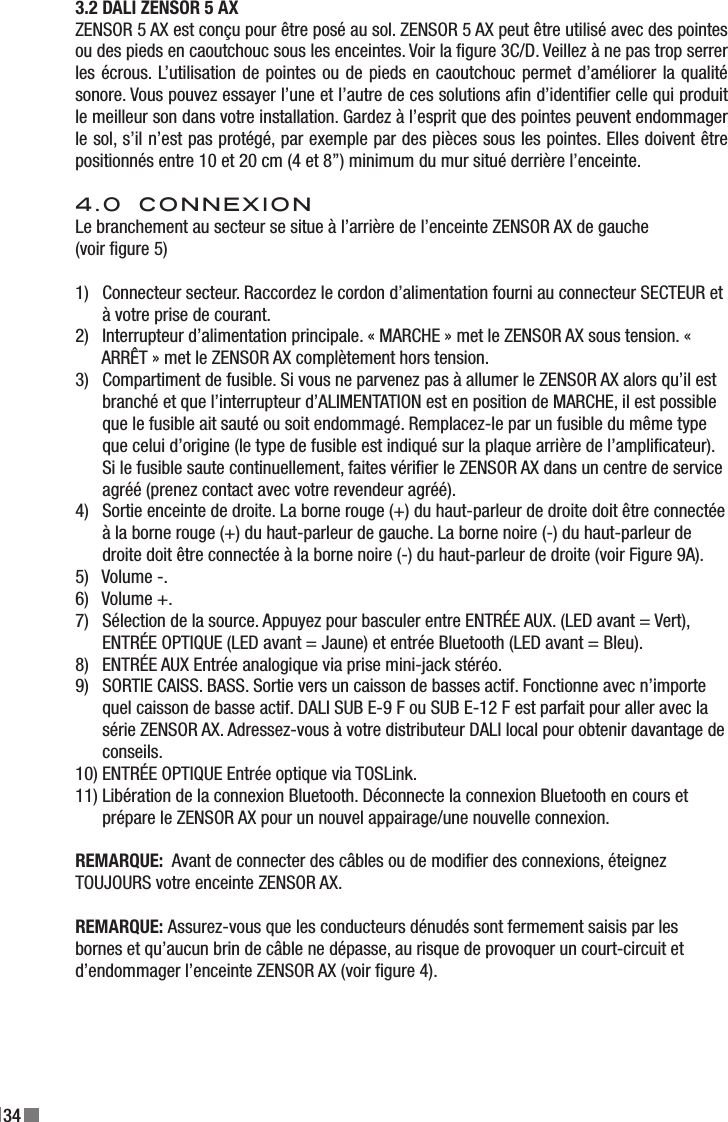 343.2 DALI ZENSOR 5 AX ZENSOR 5 AX est conçu pour être posé au sol. ZENSOR 5 AX peut être utilisé avec des pointes ou des pieds en caoutchouc sous les enceintes. Voir la gure 3C/D. Veillez à ne pas trop serrer les écrous. L’utilisation de pointes ou de pieds en caoutchouc permet d’améliorer la qualité sonore. Vous pouvez essayer l’une et l’autre de ces solutions an d’identier celle qui produit le meilleur son dans votre installation. Gardez à l’esprit que des pointes peuvent endommager le sol, s’il n’est pas protégé, par exemple par des pièces sous les pointes. Elles doivent être positionnés entre 10 et 20 cm (4 et 8”) minimum du mur situé derrière l’enceinte.4.0  CONNEXIONLe branchement au secteur se situe à l’arrière de l’enceinte ZENSOR AX de gauche (voir gure 5)1)   Connecteur secteur. Raccordez le cordon d’alimentation fourni au connecteur SECTEUR et        à votre prise de courant.2)   Interrupteur d’alimentation principale. « MARCHE » met le ZENSOR AX sous tension. «        ARRÊT » met le ZENSOR AX complètement hors tension.3)   Compartiment de fusible. Si vous ne parvenez pas à allumer le ZENSOR AX alors qu’il est        branché et que l’interrupteur d’ALIMENTATION est en position de MARCHE, il est possible        que le fusible ait sauté ou soit endommagé. Remplacez-le par un fusible du même type        que celui d’origine (le type de fusible est indiqué sur la plaque arrière de l’amplicateur).       Si le fusible saute continuellement, faites vérier le ZENSOR AX dans un centre de service        agréé (prenez contact avec votre revendeur agréé).4)   Sortie enceinte de droite. La borne rouge (+) du haut-parleur de droite doit être connectée        à la borne rouge (+) du haut-parleur de gauche. La borne noire (-) du haut-parleur de        droite doit être connectée à la borne noire (-) du haut-parleur de droite (voir Figure 9A).5)   Volume -.6)   Volume +.7)   Sélection de la source. Appuyez pour basculer entre ENTRÉE AUX. (LED avant = Vert),        ENTRÉE OPTIQUE (LED avant = Jaune) et entrée Bluetooth (LED avant = Bleu).8)   ENTRÉE AUX Entrée analogique via prise mini-jack stéréo.9)   SORTIE CAISS. BASS. Sortie vers un caisson de basses actif. Fonctionne avec n’importe       quel caisson de basse actif. DALI SUB E-9 F ou SUB E-12 F est parfait pour aller avec la        série ZENSOR AX. Adressez-vous à votre distributeur DALI local pour obtenir davantage de       conseils.10) ENTRÉE OPTIQUE Entrée optique via TOSLink.11) Libération de la connexion Bluetooth. Déconnecte la connexion Bluetooth en cours et        prépare le ZENSOR AX pour un nouvel appairage/une nouvelle connexion.REMARQUE:  Avant de connecter des câbles ou de modier des connexions, éteignez TOUJOURS votre enceinte ZENSOR AX.REMARQUE: Assurez-vous que les conducteurs dénudés sont fermement saisis par les bornes et qu’aucun brin de câble ne dépasse, au risque de provoquer un court-circuit et d’endommager l’enceinte ZENSOR AX (voir gure 4).