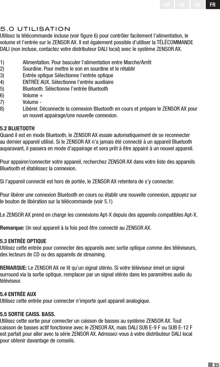 35UK DE DK FR5.0 UTILISATIONUtilisez la télécommande incluse (voir gure 6) pour contrôler facilement l’alimentation, le volume et l’entrée sur le ZENSOR AX. Il est également possible d’utiliser la TÉLÉCOMMANDE DALI (non incluse, contactez votre distributeur DALI local) avec le système ZENSOR AX.1)  Alimentation. Pour basculer l’alimentation entre Marche/Arrêt2)  Sourdine. Pour mettre le son en sourdine et le rétablir3)  Entrée optique Sélectionne l’entrée optique4)  ENTRÉE AUX. Sélectionne l’entrée auxiliaire5)  Bluetooth. Sélectionne l’entrée Bluetooth6)  Volume +7)  Volume -8)  Libérer. Déconnecte la connexion Bluetooth en cours et prépare le ZENSOR AX pour   un nouvel appairage/une nouvelle connexion.5.2 BLUETOOTHQuand il est en mode Bluetooth, le ZENSOR AX essaie automatiquement de se reconnecter au dernier appareil utilisé. Si le ZENSOR AX n’a jamais été connecté à un appareil Bluetooth auparavant, il passera en mode d’appairage et sera prêt à être appairé à un nouvel appareil.Pour appairer/connecter votre appareil, recherchez ZENSOR AX dans votre liste des appareils Bluetooth et établissez la connexion.Si l’appareil connecté est hors de portée, le ZENSOR AX retentera de s’y connecter.Pour libérer une connexion Bluetooth en cours ou établir une nouvelle connexion, appuyez sur le bouton de libération sur la télécommande (voir 5.1)Le ZENSOR AX prend en charge les connexions Apt-X depuis des appareils compatibles Apt-X.Remarque: Un seul appareil à la fois peut être connecté au ZENSOR AX.5.3 ENTRÉE OPTIQUEUtilisez cette entrée pour connecter des appareils avec sortie optique comme des téléviseurs, des lecteurs de CD ou des appareils de streaming.REMARQUE: Le ZENSOR AX ne lit qu’un signal stéréo. Si votre téléviseur émet un signal surround via la sortie optique, remplacer par un signal stéréo dans les paramètres audio du téléviseur.5.4 ENTRÉE AUXUtilisez cette entrée pour connecter n’importe quel appareil analogique.5.5 SORTIE CAISS. BASS.Utilisez cette sortie pour connecter un caisson de basses au système ZENSOR AX. Tout caisson de basses actif fonctionne avec le ZENSOR AX, mais DALI SUB E-9 F ou SUB E-12 F est parfait pour aller avec la série ZENSOR AX. Adressez-vous à votre distributeur DALI local pour obtenir davantage de conseils.