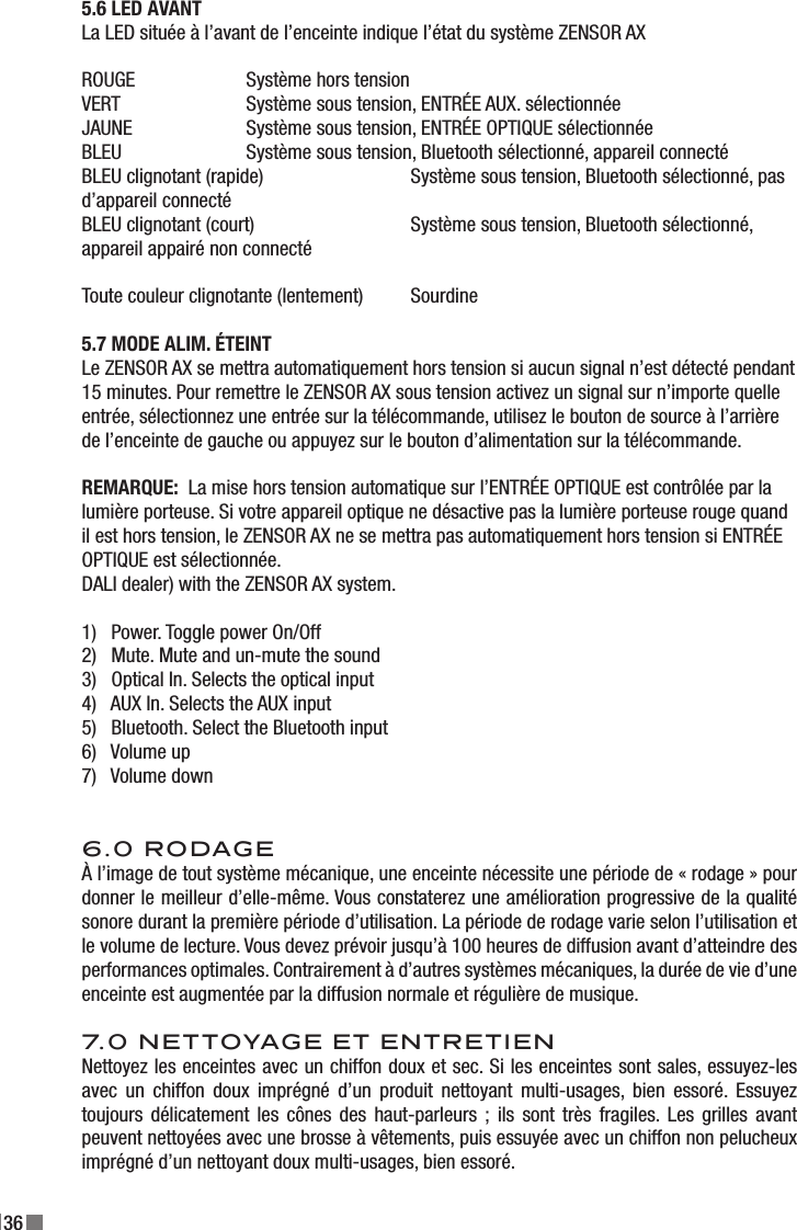 365.6 LED AVANTLa LED située à l’avant de l’enceinte indique l’état du système ZENSOR AXROUGE     Système hors tensionVERT     Système sous tension, ENTRÉE AUX. sélectionnéeJAUNE     Système sous tension, ENTRÉE OPTIQUE sélectionnéeBLEU    Système sous tension, Bluetooth sélectionné, appareil connectéBLEU clignotant (rapide)    Système sous tension, Bluetooth sélectionné, pas d’appareil connectéBLEU clignotant (court)    Système sous tension, Bluetooth sélectionné, appareil appairé non connectéToute couleur clignotante (lentement)  Sourdine5.7 MODE ALIM. ÉTEINTLe ZENSOR AX se mettra automatiquement hors tension si aucun signal n’est détecté pendant 15 minutes. Pour remettre le ZENSOR AX sous tension activez un signal sur n’importe quelle entrée, sélectionnez une entrée sur la télécommande, utilisez le bouton de source à l’arrière de l’enceinte de gauche ou appuyez sur le bouton d’alimentation sur la télécommande.REMARQUE:  La mise hors tension automatique sur l’ENTRÉE OPTIQUE est contrôlée par la lumière porteuse. Si votre appareil optique ne désactive pas la lumière porteuse rouge quand il est hors tension, le ZENSOR AX ne se mettra pas automatiquement hors tension si ENTRÉE OPTIQUE est sélectionnée.DALI dealer) with the ZENSOR AX system.1)   Power. Toggle power On/Off2)   Mute. Mute and un-mute the sound3)   Optical In. Selects the optical input4)   AUX In. Selects the AUX input5)   Bluetooth. Select the Bluetooth input6)   Volume up7)   Volume down6.0 RODAGEÀ l’image de tout système mécanique, une enceinte nécessite une période de « rodage » pour donner le meilleur d’elle-même. Vous constaterez une amélioration progressive de la qualité sonore durant la première période d’utilisation. La période de rodage varie selon l’utilisation et le volume de lecture. Vous devez prévoir jusqu’à 100 heures de diffusion avant d’atteindre des performances optimales. Contrairement à d’autres systèmes mécaniques, la durée de vie d’une enceinte est augmentée par la diffusion normale et régulière de musique.7.0 NETTOYAGE ET ENTRETIENNettoyez les enceintes avec un chiffon doux et sec. Si les enceintes sont sales, essuyez-les avec  un  chiffon  doux  imprégné  d’un  produit  nettoyant  multi-usages,  bien  essoré.  Essuyez toujours  délicatement  les  cônes  des  haut-parleurs  ;  ils  sont  très  fragiles.  Les  grilles  avant peuvent nettoyées avec une brosse à vêtements, puis essuyée avec un chiffon non pelucheux imprégné d’un nettoyant doux multi-usages, bien essoré.