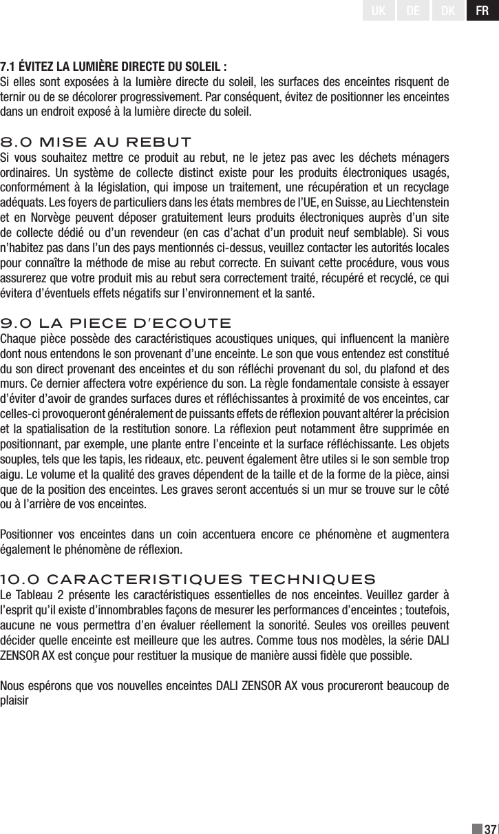 37UK DE DK FR7.1 ÉVITEZ LA LUMIÈRE DIRECTE DU SOLEIL :Si elles sont exposées à la lumière directe du soleil, les surfaces des enceintes risquent de ternir ou de se décolorer progressivement. Par conséquent, évitez de positionner les enceintes dans un endroit exposé à la lumière directe du soleil.8.0 MISE AU REBUTSi  vous  souhaitez  mettre  ce  produit  au  rebut, ne  le  jetez pas  avec  les  déchets  ménagers ordinaires.  Un  système  de  collecte  distinct  existe  pour  les  produits  électroniques  usagés, conformément à la législation, qui impose un  traitement, une récupération et un recyclage adéquats. Les foyers de particuliers dans les états membres de l’UE, en Suisse, au Liechtenstein et  en  Norvège  peuvent  déposer  gratuitement  leurs  produits électroniques auprès  d’un  site de collecte dédié ou d’un revendeur (en cas  d’achat d’un produit neuf semblable).  Si vous n’habitez pas dans l’un des pays mentionnés ci-dessus, veuillez contacter les autorités locales pour connaître la méthode de mise au rebut correcte. En suivant cette procédure, vous vous assurerez que votre produit mis au rebut sera correctement traité, récupéré et recyclé, ce qui évitera d’éventuels effets négatifs sur l’environnement et la santé.9.0 LA PIECE D’ECOUTEChaque pièce possède des caractéristiques acoustiques uniques, qui inuencent la manière dont nous entendons le son provenant d’une enceinte. Le son que vous entendez est constitué du son direct provenant des enceintes et du son rééchi provenant du sol, du plafond et des murs. Ce dernier affectera votre expérience du son. La règle fondamentale consiste à essayer d’éviter d’avoir de grandes surfaces dures et rééchissantes à proximité de vos enceintes, car celles-ci provoqueront généralement de puissants effets de réexion pouvant altérer la précision et la spatialisation de la restitution sonore. La réexion peut notamment être supprimée en positionnant, par exemple, une plante entre l’enceinte et la surface rééchissante. Les objets souples, tels que les tapis, les rideaux, etc. peuvent également être utiles si le son semble trop aigu. Le volume et la qualité des graves dépendent de la taille et de la forme de la pièce, ainsi que de la position des enceintes. Les graves seront accentués si un mur se trouve sur le côté ou à l’arrière de vos enceintes.Positionner  vos  enceintes  dans  un  coin  accentuera  encore  ce  phénomène  et  augmentera également le phénomène de réexion.10.0 CARACTERISTIQUES TECHNIQUESLe Tableau  2 présente les caractéristiques essentielles de nos enceintes. Veuillez  garder à l’esprit qu’il existe d’innombrables façons de mesurer les performances d’enceintes ; toutefois, aucune ne vous permettra d’en  évaluer  réellement la sonorité.  Seules  vos oreilles peuvent décider quelle enceinte est meilleure que les autres. Comme tous nos modèles, la série DALI ZENSOR AX est conçue pour restituer la musique de manière aussi dèle que possible.Nous espérons que vos nouvelles enceintes DALI ZENSOR AX vous procureront beaucoup de plaisir