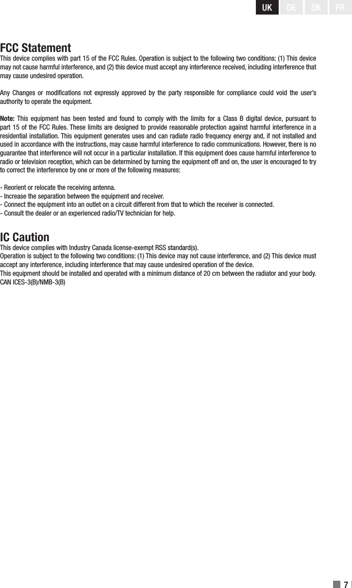UK DE DK7FRFCC StatementThis device complies with part 15 of the FCC Rules. Operation is subject to the following two conditions: (1) This device may not cause harmful interference, and (2) this device must accept any interference received, including interference that may cause undesired operation.Any  Changes  or modications  not expressly  approved by  the party responsible  for compliance could  void the user’s authority to operate the equipment.Note: This  equipment  has been  tested and found  to  comply with  the limits for  a  Class B digital  device, pursuant to part 15 of the FCC Rules. These limits are designed to provide reasonable protection against harmful interference in a residential installation. This equipment generates uses and can radiate radio frequency energy and, if not installed and used in accordance with the instructions, may cause harmful interference to radio communications. However, there is no guarantee that interference will not occur in a particular installation. If this equipment does cause harmful interference to radio or television reception, which can be determined by turning the equipment off and on, the user is encouraged to try to correct the interference by one or more of the following measures:- Reorient or relocate the receiving antenna.- Increase the separation between the equipment and receiver.- Connect the equipment into an outlet on a circuit different from that to which the receiver is connected.- Consult the dealer or an experienced radio/TV technician for help.IC CautionThis device complies with Industry Canada license-exempt RSS standard(s).Operation is subject to the following two conditions: (1) This device may not cause interference, and (2) This device must accept any interference, including interference that may cause undesired operation of the device.This equipment should be installed and operated with a minimum distance of 20 cm between the radiator and your body.CAN ICES-3(B)/NMB-3(B)