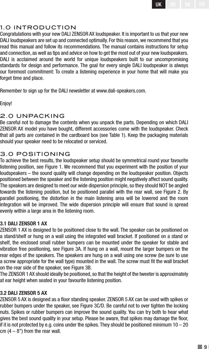 UK DE DK9FR1.0 INTRODUCTIONCongratulations with your new DALI ZENSOR AX loudspeaker. It is important to us that your new DALI loudspeakers are set up and connected optimally. For this reason, we recommend that you read this manual and follow its recommendations. The manual contains instructions for setup and connection, as well as tips and advice on how to get the most out of your new loudspeakers. DALI  is  acclaimed  around  the  world  for  unique  loudspeakers  built  to  our  uncompromising standards for design and performance. The goal for every single DALI loudspeaker is always our foremost commitment: To create a listening experience in your home that will make you forget time and place.Remember to sign up for the DALI newsletter at www.dali-speakers.com.Enjoy!2.0 UNPACKINGBe careful not to damage the contents when you unpack the parts. Depending on which DALI ZENSOR AX model you have bought, different accessories come with the loudspeaker. Check that all parts are contained in the cardboard box (see Table 1). Keep the packaging materials should your speaker need to be relocated or serviced.3.0 POSITIONINGTo achieve the best results, the loudspeaker setup should be symmetrical round your favourite listening position, see Figure 1. We recommend that you experiment with the position of your loudspeakers – the sound quality will change depending on the loudspeaker position. Objects positioned between the speaker and the listening position might negatively affect sound quality. The speakers are designed to meet our wide dispersion principle, so they should NOT be angled towards the listening position, but be positioned parallel with the rear wall, see Figure 2. By parallel positioning, the distortion in the main listening area will be lowered and the room integration will be improved. The wide dispersion principle will ensure that sound is spread evenly within a large area in the listening room.3.1 DALI ZENSOR 1 AXZENSOR 1 AX is designed to be positioned close to the wall. The speaker can be positioned on a stand/shelf or hung on a wall using the integrated wall bracket. If positioned on a stand or shelf, the enclosed small rubber bumpers can be mounted under the speaker for stable and vibration free positioning, see Figure 3A. If hung on a wall, mount the larger bumpers on the rear edges of the speakers. The speakers are hung on a wall using one screw (be sure to use a screw appropriate for the wall type) mounted in the wall. The screw must t the wall bracket on the rear side of the speaker, see Figure 3B.The ZENSOR 1 AX should ideally be positioned, so that the height of the tweeter is approximately at ear height when seated in your favourite listening position.3.2 DALI ZENSOR 5 AX ZENSOR 5 AX is designed as a oor standing speaker. ZENSOR 5 AX can be used with spikes or rubber bumpers under the speaker, see Figure 3C/D. Be careful not to over tighten the locking nuts. Spikes or rubber bumpers can improve the sound quality. You can try both to hear what gives the best sound quality in your setup. Please be aware, that spikes may damage the oor, if it is not protected by e.g. coins under the spikes. They should be positioned minimum 10 – 20 cm (4 – 8”) from the rear wall.