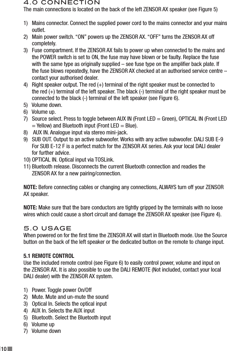 104.0 CONNECTIONThe main connections is located on the back of the left ZENSOR AX speaker (see Figure 5)1)   Mains connector. Connect the supplied power cord to the mains connector and your mains       outlet.2)   Main power switch. “ON” powers up the ZENSOR AX. “OFF” turns the ZENSOR AX off        completely.3)   Fuse compartment. If the ZENSOR AX fails to power up when connected to the mains and        the POWER switch is set to ON, the fuse may have blown or be faulty. Replace the fuse       with the same type as originally supplied – see fuse type on the amplier back plate. If        the fuse blows repeatedly, have the ZENSOR AX checked at an authorised service centre –        contact your authorised dealer.4)   Right speaker output. The red (+) terminal of the right speaker must be connected to        the red (+) terminal of the left speaker. The black (-) terminal of the right speaker must be       connected to the black (-) terminal of the left speaker (see Figure 6).5)   Volume down.6)   Volume up.7)   Source select. Press to toggle between AUX IN (Front LED = Green), OPTICAL IN (Front LED       = Yellow) and Bluetooth input (Front LED = Blue).8)    AUX IN. Analogue input via stereo mini-jack.9)   SUB OUT. Output to an active subwoofer. Works with any active subwoofer. DALI SUB E-9       For SUB E-12 F is a perfect match for the ZENSOR AX series. Ask your local DALI dealer        for further advice.10) OPTICAL IN. Optical input via TOSLink.11) Bluetooth release. Disconnects the current Bluetooth connection and readies the        ZENSOR AX for a new pairing/connection.NOTE: Before connecting cables or changing any connections, ALWAYS turn off your ZENSOR AX speaker.NOTE: Make sure that the bare conductors are tightly gripped by the terminals with no loose wires which could cause a short circuit and damage the ZENSOR AX speaker (see Figure 4).5.0 USAGEWhen powered on for the rst time the ZENSOR AX will start in Bluetooth mode. Use the Source button on the back of the left speaker or the dedicated button on the remote to change input.5.1 REMOTE CONTROLUse the included remote control (see Figure 6) to easily control power, volume and input on the ZENSOR AX. It is also possible to use the DALI REMOTE (Not included, contact your local DALI dealer) with the ZENSOR AX system.1)   Power. Toggle power On/Off2)   Mute. Mute and un-mute the sound3)   Optical In. Selects the optical input4)   AUX In. Selects the AUX input5)   Bluetooth. Select the Bluetooth input6)   Volume up7)   Volume down