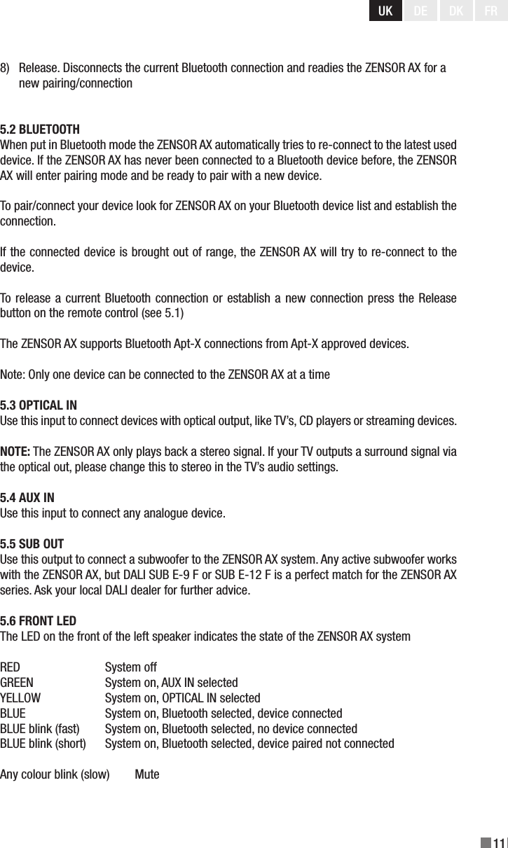 UK DE DK11FR8)   Release. Disconnects the current Bluetooth connection and readies the ZENSOR AX for a        new pairing/connection5.2 BLUETOOTHWhen put in Bluetooth mode the ZENSOR AX automatically tries to re-connect to the latest used device. If the ZENSOR AX has never been connected to a Bluetooth device before, the ZENSOR AX will enter pairing mode and be ready to pair with a new device.To pair/connect your device look for ZENSOR AX on your Bluetooth device list and establish the connection.If the connected device is brought out of range, the ZENSOR AX will try to re-connect to the device.To release a current Bluetooth connection or establish a new connection press the Release button on the remote control (see 5.1)The ZENSOR AX supports Bluetooth Apt-X connections from Apt-X approved devices.Note: Only one device can be connected to the ZENSOR AX at a time5.3 OPTICAL INUse this input to connect devices with optical output, like TV’s, CD players or streaming devices.NOTE: The ZENSOR AX only plays back a stereo signal. If your TV outputs a surround signal via the optical out, please change this to stereo in the TV’s audio settings.5.4 AUX INUse this input to connect any analogue device.5.5 SUB OUTUse this output to connect a subwoofer to the ZENSOR AX system. Any active subwoofer works with the ZENSOR AX, but DALI SUB E-9 F or SUB E-12 F is a perfect match for the ZENSOR AX series. Ask your local DALI dealer for further advice. 5.6 FRONT LEDThe LED on the front of the left speaker indicates the state of the ZENSOR AX systemRED     System offGREEN     System on, AUX IN selectedYELLOW    System on, OPTICAL IN selectedBLUE    System on, Bluetooth selected, device connectedBLUE blink (fast)  System on, Bluetooth selected, no device connectedBLUE blink (short)  System on, Bluetooth selected, device paired not connectedAny colour blink (slow)        Mute