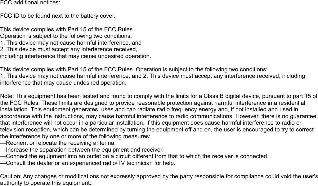 FCC additional notices: FCC ID to be found next to the battery cover.This device complies with Part 15 of the FCC Rules. Operation is subject to the following two conditions:1. This device may not cause harmful interference, and 2. This device must accept any interference received, including interference that may cause undesired operation. This device complies with Part 15 of the FCC Rules. Operation is subject to the following two conditions:1. This device may not cause harmful interference, and 2. This device must accept any interference received, including interference that may cause undesired operation. Note: This equipment has been tested and found to comply with the limits for a Class B digital device, pursuant to part 15 of the FCC Rules. These limits are designed to provide reasonable protection against harmful interference in a residential installation. This equipment generates, uses and can radiate radio frequency energy and, if not installed and used in accordance with the instructions, may cause harmful interference to radio communications. However, there is no guarantee that interference will not occur in a particular installation. If this equipment does cause harmful interference to radio or television reception, which can be determined by turning the equipment off and on, the user is encouraged to try to correct the interference by one or more of the following measures:—Reorient or relocate the receiving antenna.—Increase the separation between the equipment and receiver.—Connect the equipment into an outlet on a circuit different from that to which the receiver is connected.—Consult the dealer or an experienced radio/TV technician for help. Caution: Any changes or modifications not expressly approved by the party responsible for compliance could void the user&apos;s authority to operate this equipment.
