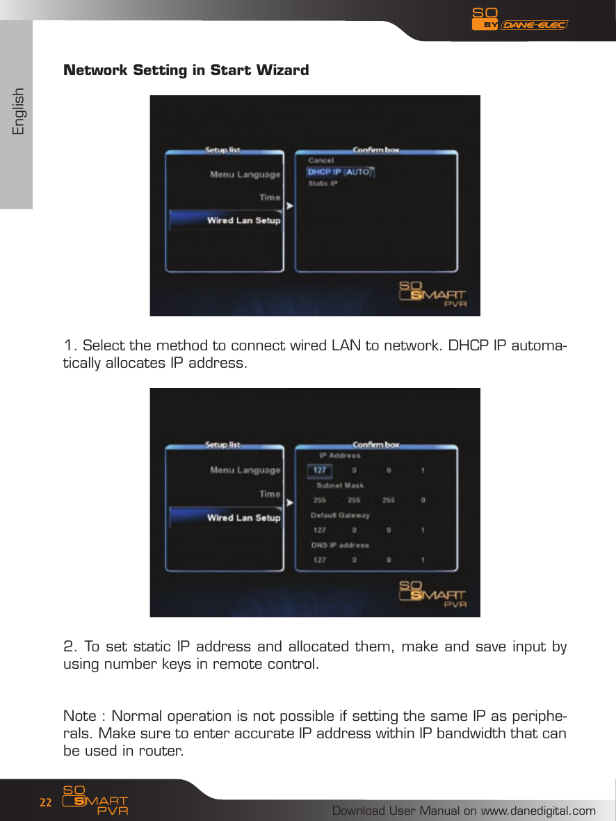 EnglishDownload User Manual on www.danedigital.com22Network Setting in Start Wizard1. Select the method to connect wired LAN to network. DHCP IP automa-tically allocates IP address. 2. To set static IP address and allocated them, make and save input by using number keys in remote control. Note : Normal operation is not possible if setting the same IP as periphe-rals. Make sure to enter accurate IP address within IP bandwidth that can be used in router. 