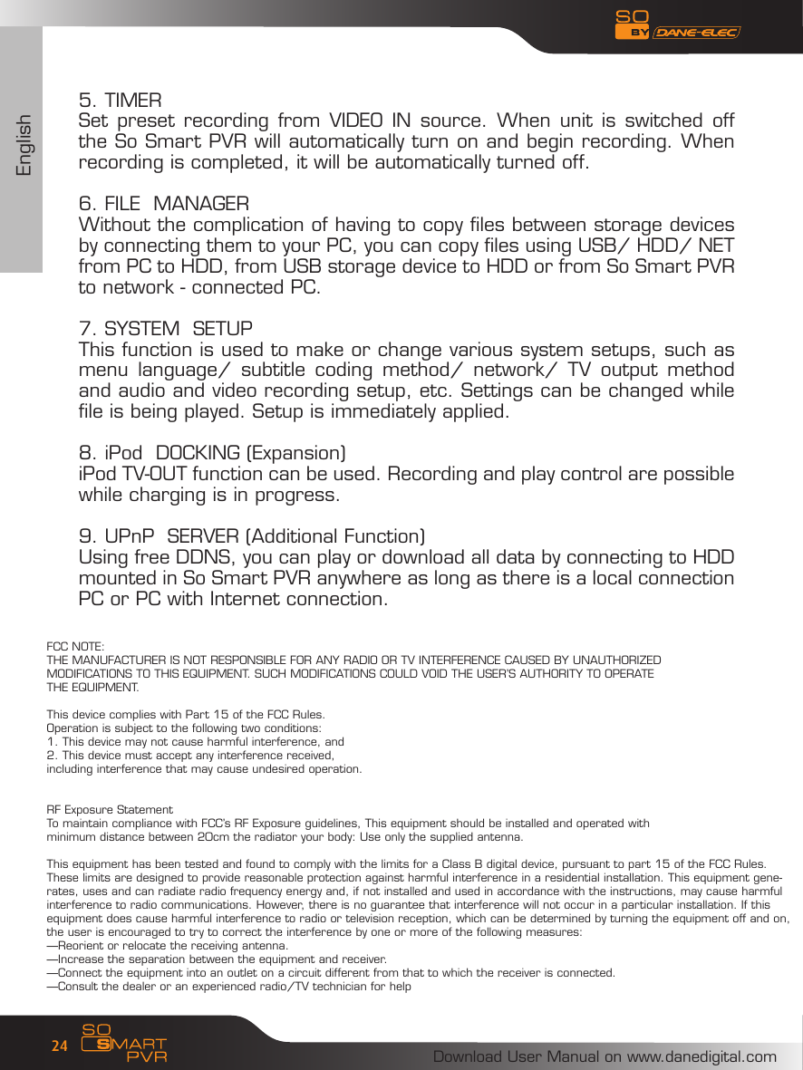 EnglishDownload User Manual on www.danedigital.com245. TIMERSet preset  recording  from  VIDEO  IN  source. When unit is switched off the So Smart PVR will automatically turn on and begin recording. When recording is completed, it will be automatically turned off. 6. FILE  MANAGERWithout the complication of having to copy files between storage devices by connecting them to your PC, you can copy files using USB/ HDD/ NET from PC to HDD, from USB storage device to HDD or from So Smart PVR to network - connected PC. 7. SYSTEM  SETUPThis function is used to make or change various system setups, such as menu  language/  subtitle  coding  method/  network/  TV  output  method and audio and video recording setup, etc. Settings can be changed while   file is being played. Setup is immediately applied.8. iPod  DOCKING (Expansion)iPod TV-OUT function can be used. Recording and play control are possible while charging is in progress.9. UPnP  SERVER (Additional Function)Using free DDNS, you can play or download all data by connecting to HDD mounted in So Smart PVR anywhere as long as there is a local connection PC or PC with Internet connection. FCC NOTE:THE MANUFACTURER IS NOT RESPONSIBLE FOR ANY RADIO OR TV INTERFERENCE CAUSED BY UNAUTHORIZED MODIFICATIONS TO THIS EQUIPMENT. SUCH MODIFICATIONS COULD VOID THE USER&rsquo;S AUTHORITY TO OPERATE THE EQUIPMENT.This device complies with Part 15 of the FCC Rules.Operation is subject to the following two conditions:1. This device may not cause harmful interference, and2. This device must accept any interference received,including interference that may cause undesired operation.RF Exposure StatementTo maintain compliance with FCC&rsquo;s RF Exposure guidelines, This equipment should be installed and operated with minimum distance between 20cm the radiator your body: Use only the supplied antenna.This equipment has been tested and found to comply with the limits for a Class B digital device, pursuant to part 15 of the FCC Rules. These limits are designed to provide reasonable protection against harmful interference in a residential installation. This equipment gene-rates, uses and can radiate radio frequency energy and, if not installed and used in accordance with the instructions, may cause harmful interference to radio communications. However, there is no guarantee that interference will not occur in a particular installation. If this equipment does cause harmful interference to radio or television reception, which can be determined by turning the equipment off and on, the user is encouraged to try to correct the interference by one or more of the following measures:&mdash;Reorient or relocate the receiving antenna.&mdash;Increase the separation between the equipment and receiver.&mdash;Connect the equipment into an outlet on a circuit different from that to which the receiver is connected.&mdash;Consult the dealer or an experienced radio/TV technician for help