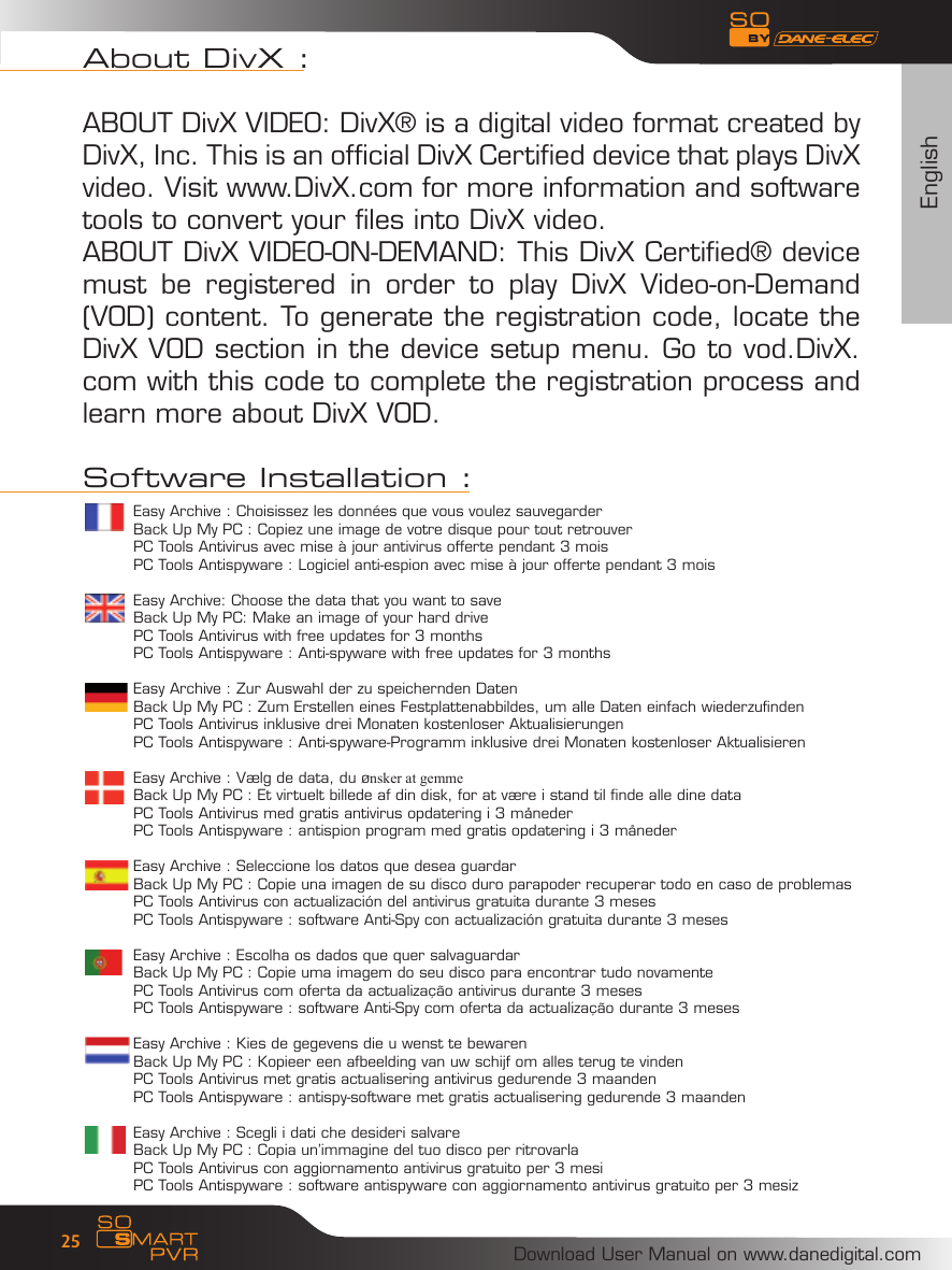 EnglishDownload User Manual on www.danedigital.com25Easy Archive : Choisissez les donn&eacute;es que vous voulez sauvegarderBack Up My PC : Copiez une image de votre disque pour tout retrouverPC Tools Antivirus avec mise &agrave; jour antivirus offerte pendant 3 moisPC Tools Antispyware : Logiciel anti-espion avec mise &agrave; jour offerte pendant 3 moisEasy Archive: Choose the data that you want to saveBack Up My PC: Make an image of your hard drivePC Tools Antivirus with free updates for 3 monthsPC Tools Antispyware : Anti-spyware with free updates for 3 monthsEasy Archive : Zur Auswahl der zu speichernden DatenBack Up My PC : Zum Erstellen eines Festplattenabbildes, um alle Daten einfach wiederzufindenPC Tools Antivirus inklusive drei Monaten kostenloser AktualisierungenPC Tools Antispyware : Anti-spyware-Programm inklusive drei Monaten kostenloser AktualisierenEasy Archive : V&aelig;lg de data, du &oslash;nsker at gemmeBack Up My PC : Et virtuelt billede af din disk, for at v&aelig;re i stand til finde alle dine dataPC Tools Antivirus med gratis antivirus opdatering i 3 m&aring;nederPC Tools Antispyware : antispion program med gratis opdatering i 3 m&aring;nederEasy Archive : Seleccione los datos que desea guardarBack Up My PC : Copie una imagen de su disco duro parapoder recuperar todo en caso de problemasPC Tools Antivirus con actualizaci&oacute;n del antivirus gratuita durante 3 mesesPC Tools Antispyware : software Anti-Spy con actualizaci&oacute;n gratuita durante 3 mesesEasy Archive : Escolha os dados que quer salvaguardarBack Up My PC : Copie uma imagem do seu disco para encontrar tudo novamentePC Tools Antivirus com oferta da actualiza&ccedil;&atilde;o antivirus durante 3 mesesPC Tools Antispyware : software Anti-Spy com oferta da actualiza&ccedil;&atilde;o durante 3 mesesEasy Archive : Kies de gegevens die u wenst te bewarenBack Up My PC : Kopieer een afbeelding van uw schijf om alles terug te vindenPC Tools Antivirus met gratis actualisering antivirus gedurende 3 maandenPC Tools Antispyware : antispy-software met gratis actualisering gedurende 3 maandenEasy Archive : Scegli i dati che desideri salvareBack Up My PC : Copia un&rsquo;immagine del tuo disco per ritrovarlaPC Tools Antivirus con aggiornamento antivirus gratuito per 3 mesiPC Tools Antispyware : software antispyware con aggiornamento antivirus gratuito per 3 mesizAbout DivX : ABOUT DivX VIDEO: DivX&reg; is a digital video format created by DivX, Inc. This is an official DivX Certified device that plays DivX video. Visit www.DivX.com for more information and software tools to convert your files into DivX video.ABOUT DivX VIDEO-ON-DEMAND: This DivX Certified&reg; device must  be  registered  in  order  to  play  DivX  Video-on-Demand (VOD) content. To generate the registration code, locate the DivX VOD section in the device setup menu. Go to vod.DivX.com with this code to complete the registration process and learn more about DivX VOD.Software Installation :