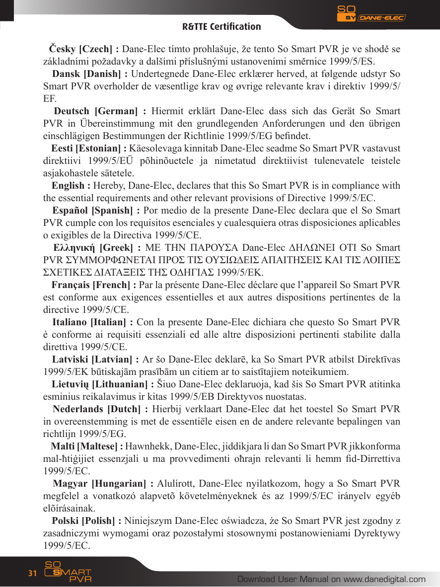 Download User Manual on www.danedigital.com31R&amp;TTE CertiﬁcationČesky [Czech] : Dane-Elec t&iacute;mto prohla&scaron;uje, že tento So Smart PVR je ve shodě se z&aacute;kladn&iacute;mi požadavky a dal&scaron;&iacute;mi př&iacute;slu&scaron;n&yacute;mi ustanoven&iacute;mi směrnice 1999/5/ES. Dansk [Danish] : Undertegnede Dane-Elec erkl&aelig;rer herved, at f&oslash;lgende udstyr So Smart PVR overholder de v&aelig;sentlige krav og &oslash;vrige relevante krav i direktiv 1999/5/EF. Deutsch  [German]  :  Hiermit  erkl&auml;rt  Dane-Elec  dass  sich  das  Ger&auml;t  So  Smart PVR  in  &Uuml;bereinstimmung  mit  den  grundlegenden Anforderungen  und  den  &uuml;brigen einschl&auml;gigen Bestimmungen der Richtlinie 1999/5/EG bendet. Eesti [Estonian] : K&auml;esolevaga kinnitab Dane-Elec seadme So Smart PVR vastavust direktiivi  1999/5/E&Uuml;  p&otilde;hin&otilde;uetele  ja  nimetatud  direktiivist  tulenevatele  teistele asjakohastele s&auml;tetele. English : Hereby, Dane-Elec, declares that this So Smart PVR is in compliance with the essential requirements and other relevant provisions of Directive 1999/5/EC. Espa&ntilde;ol [Spanish] : Por medio de la presente Dane-Elec declara que el So Smart PVR cumple con los requisitos esenciales y cualesquiera otras disposiciones aplicables o exigibles de la Directiva 1999/5/CE.  &Epsilon;&lambda;&lambda;&eta;&nu;&iota;&kappa;ή  [Greek]  :  &Mu;&Epsilon;  &Tau;&Eta;&Nu;  &Pi;&Alpha;&Rho;&Omicron;&Upsilon;&Sigma;&Alpha;  Dane-Elec &Delta;&Eta;&Lambda;&Omega;&Nu;&Epsilon;&Iota;  &Omicron;&Tau;&Iota;  So  Smart PVR &Sigma;&Upsilon;&Mu;&Mu;&Omicron;&Rho;&Phi;&Omega;&Nu;&Epsilon;&Tau;&Alpha;&Iota; &Pi;&Rho;&Omicron;&Sigma; &Tau;&Iota;&Sigma; &Omicron;&Upsilon;&Sigma;&Iota;&Omega;&Delta;&Epsilon;&Iota;&Sigma; &Alpha;&Pi;&Alpha;&Iota;&Tau;&Eta;&Sigma;&Epsilon;&Iota;&Sigma; &Kappa;&Alpha;&Iota; &Tau;&Iota;&Sigma; &Lambda;&Omicron;&Iota;&Pi;&Epsilon;&Sigma; &Sigma;&Chi;&Epsilon;&Tau;&Iota;&Kappa;&Epsilon;&Sigma; &Delta;&Iota;&Alpha;&Tau;&Alpha;&Xi;&Epsilon;&Iota;&Sigma; &Tau;&Eta;&Sigma; &Omicron;&Delta;&Eta;&Gamma;&Iota;&Alpha;&Sigma; 1999/5/&Epsilon;&Kappa;. Fran&ccedil;ais [French] : Par la pr&eacute;sente Dane-Elec d&eacute;clare que l&rsquo;appareil So Smart PVR est  conforme  aux  exigences  essentielles  et  aux  autres  dispositions pertinentes de la directive 1999/5/CE. Italiano [Italian] : Con la presente Dane-Elec dichiara che questo So Smart PVR &egrave;  conforme  ai  requisiti  essenziali ed  alle  altre  disposizioni  pertinenti  stabilite  dalla direttiva 1999/5/CE. Latviski [Latvian] : Ar &scaron;o Dane-Elec deklarē, ka So Smart PVR atbilst Direktīvas 1999/5/EK būtiskajām prasībām un citiem ar to saistītajiem noteikumiem. Lietuvių [Lithuanian] : &Scaron;iuo Dane-Elec deklaruoja, kad &scaron;is So Smart PVR atitinka esminius reikalavimus ir kitas 1999/5/EB Direktyvos nuostatas. Nederlands [Dutch] : Hierbij verklaart Dane-Elec dat het toestel So Smart PVR in overeenstemming is met de essenti&euml;le eisen en de andere relevante bepalingen van richtlijn 1999/5/EG. Malti [Maltese] : Hawnhekk, Dane-Elec, jiddikjara li dan So Smart PVR jikkonforma mal-ħtiġijiet  essenzjali  u  ma  provvedimenti  oħrajn  relevanti  li  hemm  d-Dirrettiva 1999/5/EC. Magyar [Hungarian] : Alul&iacute;rott, Dane-Elec nyilatkozom, hogy a So Smart PVR megfelel  a  vonatkoz&oacute;  alapvet&otilde;  k&ouml;vetelm&eacute;nyeknek  &eacute;s  az  1999/5/EC  ir&aacute;nyelv  egy&eacute;b el&otilde;&iacute;r&aacute;sainak. Polski [Polish] : Niniejszym Dane-Elec oświadcza, że So Smart PVR jest zgodny z zasadniczymi wymogami oraz pozostałymi stosownymi postanowieniami Dyrektywy 1999/5/EC.