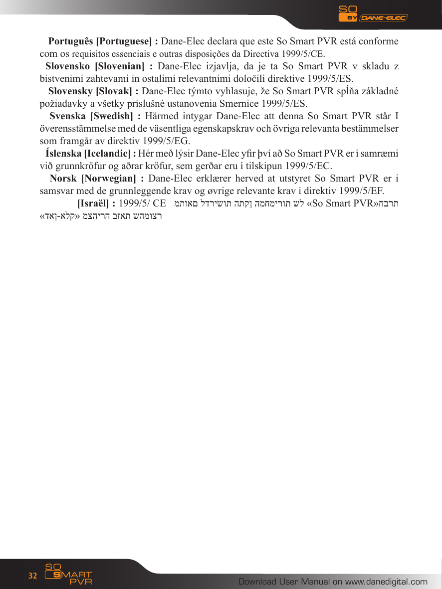 Download User Manual on www.danedigital.com32 Portugu&ecirc;s [Portuguese] : Dane-Elec declara que este So Smart PVR est&aacute; conforme com os requisitos essenciais e outras disposi&ccedil;&otilde;es da Directiva 1999/5/CE.Slovensko  [Slovenian]  :  Dane-Elec  izjavlja,  da  je  ta  So  Smart  PVR  v  skladu  z bistvenimi zahtevami in ostalimi relevantnimi določili direktive 1999/5/ES. Slovensky [Slovak] : Dane-Elec t&yacute;mto vyhlasuje, že So Smart PVR spĺňa z&aacute;kladn&eacute; požiadavky a v&scaron;etky pr&iacute;slu&scaron;n&eacute; ustanovenia Smernice 1999/5/ES.  Svenska  [Swedish]  : H&auml;rmed  intygar  Dane-Elec  att denna  So  Smart  PVR st&aring;r  I &ouml;verensst&auml;mmelse med de v&auml;sentliga egenskapskrav och &ouml;vriga relevanta best&auml;mmelser som framg&aring;r av direktiv 1999/5/EG.&Iacute;slenska [Icelandic] : H&eacute;r me&eth; l&yacute;sir Dane-Elec yr &thorn;v&iacute; a&eth; So Smart PVR er &iacute; samr&aelig;mi vi&eth; grunnkr&ouml;fur og a&eth;rar kr&ouml;fur, sem ger&eth;ar eru &iacute; tilskipun 1999/5/EC.  Norsk  [Norwegian]  :  Dane-Elec  erkl&aelig;rer  herved at  utstyret  So  Smart  PVR er  i samsvar med de grunnleggende krav og &oslash;vrige relevante krav i direktiv 1999/5/EF. [Isra&euml;l] : 1999/5/ CE   מתואם לדרישות התקן המחמירות של &laquo;So Smart PVR&raquo;חברת &laquo;דאן-אלק&raquo; מצהירה בזאת שהמוצר