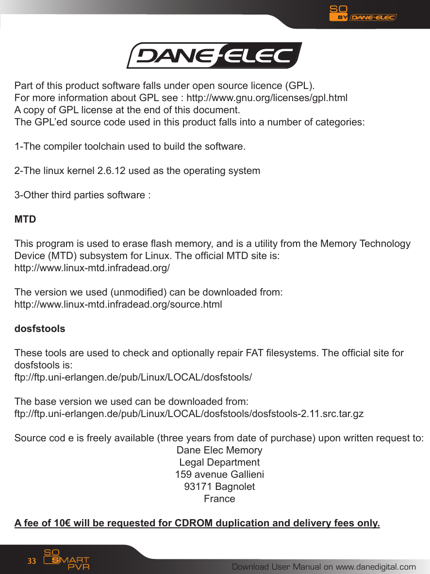 Download User Manual on www.danedigital.com33Part of this product software falls under open source licence (GPL).For more information about GPL see : http://www.gnu.org/licenses/gpl.htmlA copy of GPL license at the end of this document.The GPL&rsquo;ed source code used in this product falls into a number of categories:1-The compiler toolchain used to build the software.2-The linux kernel 2.6.12 used as the operating system3-Other third parties software :MTDThis program is used to erase ash memory, and is a utility from the Memory Technology Device (MTD) subsystem for Linux. The ofcial MTD site is:http://www.linux-mtd.infradead.org/The version we used (unmodied) can be downloaded from:http://www.linux-mtd.infradead.org/source.htmldosfstoolsThese tools are used to check and optionally repair FAT lesystems. The ofcial site for dosfstools is:ftp://ftp.uni-erlangen.de/pub/Linux/LOCAL/dosfstools/The base version we used can be downloaded from:ftp://ftp.uni-erlangen.de/pub/Linux/LOCAL/dosfstools/dosfstools-2.11.src.tar.gzSource cod e is freely available (three years from date of purchase) upon written request to:Dane Elec MemoryLegal Department159 avenue Gallieni93171 BagnoletFranceA fee of 10&euro; will be requested for CDROM duplication and delivery fees only.