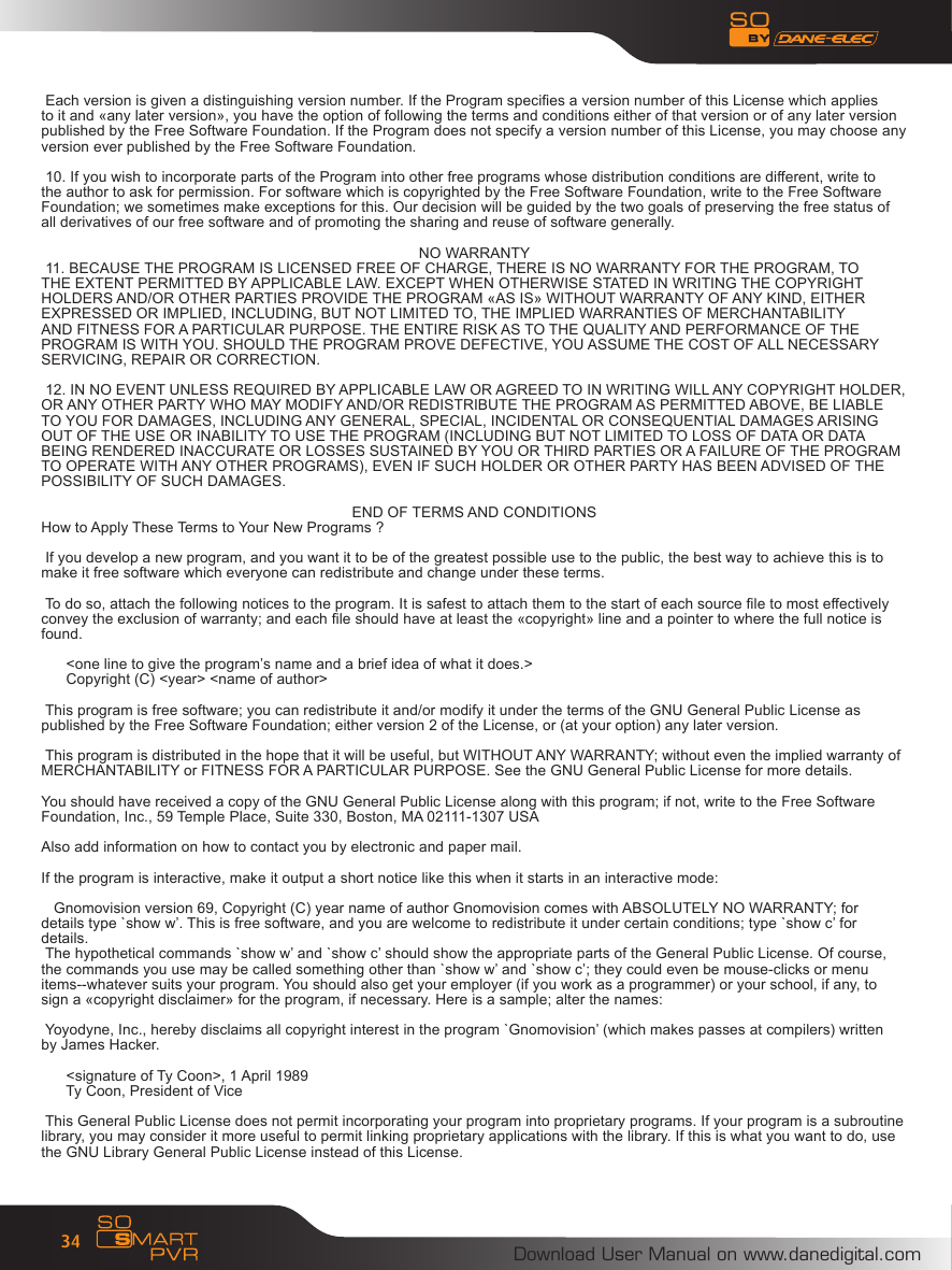 Download User Manual on www.danedigital.com34 Each version is given a distinguishing version number. If the Program species a version number of this License which appliesto it and &laquo;any later version&raquo;, you have the option of following the terms and conditions either of that version or of any later versionpublished by the Free Software Foundation. If the Program does not specify a version number of this License, you may choose anyversion ever published by the Free Software Foundation. 10. If you wish to incorporate parts of the Program into other free programs whose distribution conditions are different, write tothe author to ask for permission. For software which is copyrighted by the Free Software Foundation, write to the Free SoftwareFoundation; we sometimes make exceptions for this. Our decision will be guided by the two goals of preserving the free status ofall derivatives of our free software and of promoting the sharing and reuse of software generally.NO WARRANTY 11. BECAUSE THE PROGRAM IS LICENSED FREE OF CHARGE, THERE IS NO WARRANTY FOR THE PROGRAM, TOTHE EXTENT PERMITTED BY APPLICABLE LAW. EXCEPT WHEN OTHERWISE STATED IN WRITING THE COPYRIGHTHOLDERS AND/OR OTHER PARTIES PROVIDE THE PROGRAM &laquo;AS IS&raquo; WITHOUT WARRANTY OF ANY KIND, EITHEREXPRESSED OR IMPLIED, INCLUDING, BUT NOT LIMITED TO, THE IMPLIED WARRANTIES OF MERCHANTABILITYAND FITNESS FOR A PARTICULAR PURPOSE. THE ENTIRE RISK AS TO THE QUALITY AND PERFORMANCE OF THEPROGRAM IS WITH YOU. SHOULD THE PROGRAM PROVE DEFECTIVE, YOU ASSUME THE COST OF ALL NECESSARYSERVICING, REPAIR OR CORRECTION. 12. IN NO EVENT UNLESS REQUIRED BY APPLICABLE LAW OR AGREED TO IN WRITING WILL ANY COPYRIGHT HOLDER,OR ANY OTHER PARTY WHO MAY MODIFY AND/OR REDISTRIBUTE THE PROGRAM AS PERMITTED ABOVE, BE LIABLETO YOU FOR DAMAGES, INCLUDING ANY GENERAL, SPECIAL, INCIDENTAL OR CONSEQUENTIAL DAMAGES ARISINGOUT OF THE USE OR INABILITY TO USE THE PROGRAM (INCLUDING BUT NOT LIMITED TO LOSS OF DATA OR DATABEING RENDERED INACCURATE OR LOSSES SUSTAINED BY YOU OR THIRD PARTIES OR A FAILURE OF THE PROGRAMTO OPERATE WITH ANY OTHER PROGRAMS), EVEN IF SUCH HOLDER OR OTHER PARTY HAS BEEN ADVISED OF THEPOSSIBILITY OF SUCH DAMAGES.END OF TERMS AND CONDITIONSHow to Apply These Terms to Your New Programs ? If you develop a new program, and you want it to be of the greatest possible use to the public, the best way to achieve this is tomake it free software which everyone can redistribute and change under these terms. To do so, attach the following notices to the program. It is safest to attach them to the start of each source le to most effectivelyconvey the exclusion of warranty; and each le should have at least the &laquo;copyright&raquo; line and a pointer to where the full notice isfound.      <one line to give the program&rsquo;s name and a brief idea of what it does.>      Copyright (C) <year> <name of author> This program is free software; you can redistribute it and/or modify it under the terms of the GNU General Public License aspublished by the Free Software Foundation; either version 2 of the License, or (at your option) any later version. This program is distributed in the hope that it will be useful, but WITHOUT ANY WARRANTY; without even the implied warranty ofMERCHANTABILITY or FITNESS FOR A PARTICULAR PURPOSE. See the GNU General Public License for more details.You should have received a copy of the GNU General Public License along with this program; if not, write to the Free SoftwareFoundation, Inc., 59 Temple Place, Suite 330, Boston, MA 02111-1307 USAAlso add information on how to contact you by electronic and paper mail.If the program is interactive, make it output a short notice like this when it starts in an interactive mode:   Gnomovision version 69, Copyright (C) year name of author Gnomovision comes with ABSOLUTELY NO WARRANTY; fordetails type `show w&rsquo;. This is free software, and you are welcome to redistribute it under certain conditions; type `show c&rsquo; fordetails. The hypothetical commands `show w&rsquo; and `show c&rsquo; should show the appropriate parts of the General Public License. Of course,the commands you use may be called something other than `show w&rsquo; and `show c&rsquo;; they could even be mouse-clicks or menuitems--whatever suits your program. You should also get your employer (if you work as a programmer) or your school, if any, to sign a &laquo;copyright disclaimer&raquo; for the program, if necessary. Here is a sample; alter the names: Yoyodyne, Inc., hereby disclaims all copyright interest in the program `Gnomovision&rsquo; (which makes passes at compilers) writtenby James Hacker.        <signature of Ty Coon>, 1 April 1989      Ty Coon, President of Vice This General Public License does not permit incorporating your program into proprietary programs. If your program is a subroutinelibrary, you may consider it more useful to permit linking proprietary applications with the library. If this is what you want to do, usethe GNU Library General Public License instead of this License.