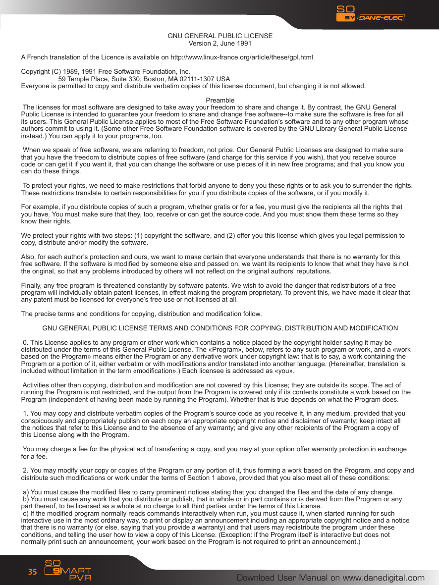 Download User Manual on www.danedigital.com35GNU GENERAL PUBLIC LICENSEVersion 2, June 1991A French translation of the Licence is available on http://www.linux-france.org/article/these/gpl.htmlCopyright (C) 1989, 1991 Free Software Foundation, Inc.  59 Temple Place, Suite 330, Boston, MA 02111-1307 USAEveryone is permitted to copy and distribute verbatim copies of this license document, but changing it is not allowed.Preamble The licenses for most software are designed to take away your freedom to share and change it. By contrast, the GNU GeneralPublic License is intended to guarantee your freedom to share and change free software--to make sure the software is free for allits users. This General Public License applies to most of the Free Software Foundation&rsquo;s software and to any other program whoseauthors commit to using it. (Some other Free Software Foundation software is covered by the GNU Library General Public Licenseinstead.) You can apply it to your programs, too. When we speak of free software, we are referring to freedom, not price. Our General Public Licenses are designed to make surethat you have the freedom to distribute copies of free software (and charge for this service if you wish), that you receive sourcecode or can get it if you want it, that you can change the software or use pieces of it in new free programs; and that you know youcan do these things. To protect your rights, we need to make restrictions that forbid anyone to deny you these rights or to ask you to surrender the rights.These restrictions translate to certain responsibilities for you if you distribute copies of the software, or if you modify it. For example, if you distribute copies of such a program, whether gratis or for a fee, you must give the recipients all the rights thatyou have. You must make sure that they, too, receive or can get the source code. And you must show them these terms so theyknow their rights. We protect your rights with two steps: (1) copyright the software, and (2) offer you this license which gives you legal permission tocopy, distribute and/or modify the software. Also, for each author&rsquo;s protection and ours, we want to make certain that everyone understands that there is no warranty for thisfree software. If the software is modied by someone else and passed on, we want its recipients to know that what they have is notthe original, so that any problems introduced by others will not reect on the original authors&rsquo; reputations. Finally, any free program is threatened constantly by software patents. We wish to avoid the danger that redistributors of a freeprogram will individually obtain patent licenses, in effect making the program proprietary. To prevent this, we have made it clear thatany patent must be licensed for everyone&rsquo;s free use or not licensed at all. The precise terms and conditions for copying, distribution and modication follow.GNU GENERAL PUBLIC LICENSE TERMS AND CONDITIONS FOR COPYING, DISTRIBUTION AND MODIFICATION 0. This License applies to any program or other work which contains a notice placed by the copyright holder saying it may bedistributed under the terms of this General Public License. The &laquo;Program&raquo;, below, refers to any such program or work, and a &laquo;workbased on the Program&raquo; means either the Program or any derivative work under copyright law: that is to say, a work containing theProgram or a portion of it, either verbatim or with modications and/or translated into another language. (Hereinafter, translation isincluded without limitation in the term &laquo;modication&raquo;.) Each licensee is addressed as &laquo;you&raquo;. Activities other than copying, distribution and modication are not covered by this License; they are outside its scope. The act ofrunning the Program is not restricted, and the output from the Program is covered only if its contents constitute a work based on theProgram (independent of having been made by running the Program). Whether that is true depends on what the Program does. 1. You may copy and distribute verbatim copies of the Program&rsquo;s source code as you receive it, in any medium, provided that youconspicuously and appropriately publish on each copy an appropriate copyright notice and disclaimer of warranty; keep intact allthe notices that refer to this License and to the absence of any warranty; and give any other recipients of the Program a copy ofthis License along with the Program. You may charge a fee for the physical act of transferring a copy, and you may at your option offer warranty protection in exchangefor a fee. 2. You may modify your copy or copies of the Program or any portion of it, thus forming a work based on the Program, and copy anddistribute such modications or work under the terms of Section 1 above, provided that you also meet all of these conditions: a) You must cause the modied les to carry prominent notices stating that you changed the les and the date of any change. b) You must cause any work that you distribute or publish, that in whole or in part contains or is derived from the Program or anypart thereof, to be licensed as a whole at no charge to all third parties under the terms of this License. c) If the modied program normally reads commands interactively when run, you must cause it, when started running for suchinteractive use in the most ordinary way, to print or display an announcement including an appropriate copyright notice and a noticethat there is no warranty (or else, saying that you provide a warranty) and that users may redistribute the program under theseconditions, and telling the user how to view a copy of this License. (Exception: if the Program itself is interactive but does notnormally print such an announcement, your work based on the Program is not required to print an announcement.)