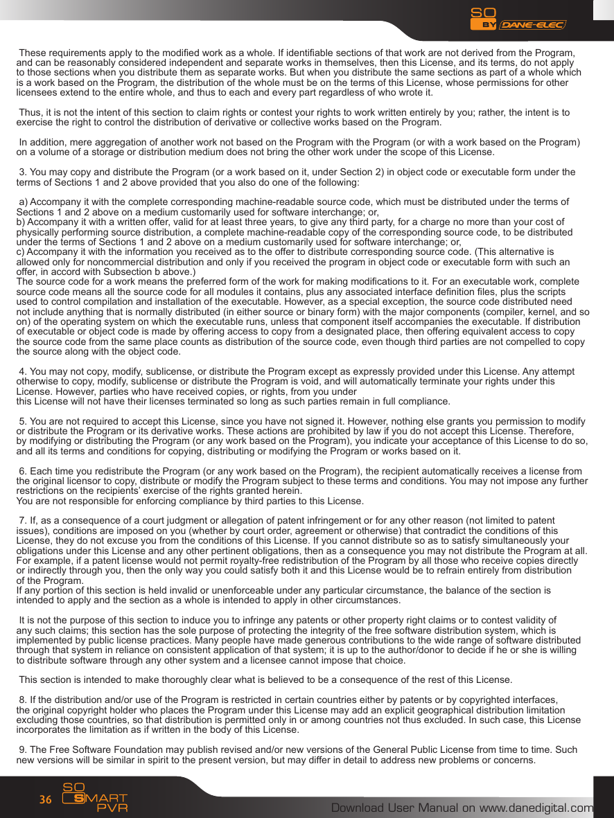 Download User Manual on www.danedigital.com36 These requirements apply to the modied work as a whole. If identiable sections of that work are not derived from the Program,and can be reasonably considered independent and separate works in themselves, then this License, and its terms, do not applyto those sections when you distribute them as separate works. But when you distribute the same sections as part of a whole whichis a work based on the Program, the distribution of the whole must be on the terms of this License, whose permissions for otherlicensees extend to the entire whole, and thus to each and every part regardless of who wrote it.  Thus, it is not the intent of this section to claim rights or contest your rights to work written entirely by you; rather, the intent is toexercise the right to control the distribution of derivative or collective works based on the Program.  In addition, mere aggregation of another work not based on the Program with the Program (or with a work based on the Program)on a volume of a storage or distribution medium does not bring the other work under the scope of this License.  3. You may copy and distribute the Program (or a work based on it, under Section 2) in object code or executable form under theterms of Sections 1 and 2 above provided that you also do one of the following:  a) Accompany it with the complete corresponding machine-readable source code, which must be distributed under the terms ofSections 1 and 2 above on a medium customarily used for software interchange; or,b) Accompany it with a written offer, valid for at least three years, to give any third party, for a charge no more than your cost ofphysically performing source distribution, a complete machine-readable copy of the corresponding source code, to be distributedunder the terms of Sections 1 and 2 above on a medium customarily used for software interchange; or,c) Accompany it with the information you received as to the offer to distribute corresponding source code. (This alternative isallowed only for noncommercial distribution and only if you received the program in object code or executable form with such anoffer, in accord with Subsection b above.)The source code for a work means the preferred form of the work for making modications to it. For an executable work, completesource code means all the source code for all modules it contains, plus any associated interface denition les, plus the scriptsused to control compilation and installation of the executable. However, as a special exception, the source code distributed neednot include anything that is normally distributed (in either source or binary form) with the major components (compiler, kernel, and soon) of the operating system on which the executable runs, unless that component itself accompanies the executable. If distributionof executable or object code is made by offering access to copy from a designated place, then offering equivalent access to copythe source code from the same place counts as distribution of the source code, even though third parties are not compelled to copythe source along with the object code. 4. You may not copy, modify, sublicense, or distribute the Program except as expressly provided under this License. Any attemptotherwise to copy, modify, sublicense or distribute the Program is void, and will automatically terminate your rights under thisLicense. However, parties who have received copies, or rights, from you underthis License will not have their licenses terminated so long as such parties remain in full compliance.  5. You are not required to accept this License, since you have not signed it. However, nothing else grants you permission to modifyor distribute the Program or its derivative works. These actions are prohibited by law if you do not accept this License. Therefore,by modifying or distributing the Program (or any work based on the Program), you indicate your acceptance of this License to do so,and all its terms and conditions for copying, distributing or modifying the Program or works based on it. 6. Each time you redistribute the Program (or any work based on the Program), the recipient automatically receives a license fromthe original licensor to copy, distribute or modify the Program subject to these terms and conditions. You may not impose any furtherrestrictions on the recipients&rsquo; exercise of the rights granted herein.You are not responsible for enforcing compliance by third parties to this License. 7. If, as a consequence of a court judgment or allegation of patent infringement or for any other reason (not limited to patentissues), conditions are imposed on you (whether by court order, agreement or otherwise) that contradict the conditions of thisLicense, they do not excuse you from the conditions of this License. If you cannot distribute so as to satisfy simultaneously yourobligations under this License and any other pertinent obligations, then as a consequence you may not distribute the Program at all.For example, if a patent license would not permit royalty-free redistribution of the Program by all those who receive copies directlyor indirectly through you, then the only way you could satisfy both it and this License would be to refrain entirely from distributionof the Program.If any portion of this section is held invalid or unenforceable under any particular circumstance, the balance of the section isintended to apply and the section as a whole is intended to apply in other circumstances. It is not the purpose of this section to induce you to infringe any patents or other property right claims or to contest validity ofany such claims; this section has the sole purpose of protecting the integrity of the free software distribution system, which isimplemented by public license practices. Many people have made generous contributions to the wide range of software distributedthrough that system in reliance on consistent application of that system; it is up to the author/donor to decide if he or she is willingto distribute software through any other system and a licensee cannot impose that choice. This section is intended to make thoroughly clear what is believed to be a consequence of the rest of this License. 8. If the distribution and/or use of the Program is restricted in certain countries either by patents or by copyrighted interfaces,the original copyright holder who places the Program under this License may add an explicit geographical distribution limitationexcluding those countries, so that distribution is permitted only in or among countries not thus excluded. In such case, this Licenseincorporates the limitation as if written in the body of this License. 9. The Free Software Foundation may publish revised and/or new versions of the General Public License from time to time. Suchnew versions will be similar in spirit to the present version, but may differ in detail to address new problems or concerns.