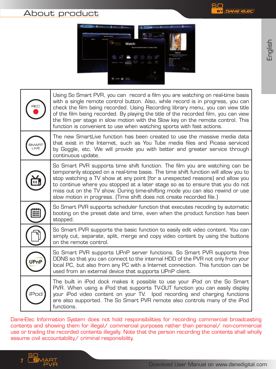 EnglishDownload User Manual on www.danedigital.com7About productUsing So Smart PVR, you can  record a film you are watching on real-time basis with a single remote control button. Also, while record is in progress, you can check the film being recorded. Using Recording library menu, you can view title of the film being recorded. By playing the title of the recorded film, you can view the film per stage in slow motion with the Slow key on the remote control. This function is convenient to use when watching sports with fast actions.The new SmartLive function has been created to use the massive media data that  exist  in  the  Internet,  such  as  You  Tube  media  files  and  Picasa  serviced by  Goggle,  etc.  We  will  provide  you  with  better  and  greater  service  through continuous update.So Smart PVR supports time shift function. The film you are watching can be temporarily stopped on a real-time basis. The time shift function will allow you to stop watching a TV show at any point (for a unexpected reasons) and allow you to continue where you stopped at a later stage so as to ensure that you do not miss out on the TV show. During time-shifting mode you can also rewind or use slow motion in progress. (Time shift does not create recorded file.)So Smart PVR supports scheduler function that executes recoding by automatic booting on the preset date and time, even when the product function has been stopped.So Smart PVR supports the basic function to easily edit video content. You can simply cut, separate, split, merge and copy video content by using the buttons on the remote control.So Smart PVR supports UPnP server functions. So Smart PVR supports free DDNS so that you can connect to the internal HDD of the PVR not only from your local PC, but also from any PC with a Internet connection. This function can be used from an external device that supports UPnP client. The  built  in  iPod  dock  makes  it  possible  to  use  your  iPod  on  the  So  Smart PVR. When using a iPod that supports TV-OUT function you can easily display your  iPod  video  content  on  your  TV.    Ipod  recording  and  charging  functions are also supported. The So Smart PVR remote also controls many of the iPod functions. Dane-Elec Information System  does not  hold responsibilities  for  recording commercial  broadcasting contents and showing them for illegal/ commercial purposes rather than personal/ non-commercial use or trading the recorded contents illegally. Note that the person recording the contents shall wholly assume civil accountability/ criminal responsibility.