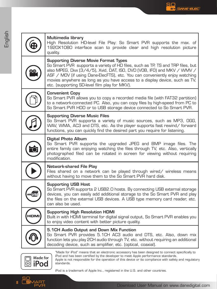 EnglishDownload User Manual on www.danedigital.com8Multimedia libraryHigh  Resolution  HD-level  File  Play:  So  Smart  PVR  supports  the  max.  of 1920X1080  interface  scan  to  provide  clear  and  high  resolution  picture quality. Supporting Diverse Movie Format TypesSo Smart PVR  supports a variety of HD files, such as TP, TS and TRP files, but also MPEG, Divx (3/4/5), Xvid, DAT, ISO, DVD (VOB, IFO) and MKV / WMV / ASF / MOV (if using Dane-ElecFTS), etc. You can conveniently enjoy watching movies anywhere as long as you have access to a display device, such as TV, etc. (supporting SD-level film play for MKV). Convenient Copy So Smart PVR allows you to copy a recorded media file (with FAT32 partition) to a network-connected PC. Also, you can copy files by high-speed from PC to So Smart PVR HDD or to USB storage device connected to So Smart PVR.Supporting Diverse Music Files So  Smart  PVR  supports  a  variety  of  music  sources,  such  as  MP3,  OGG, WAV, WMA, AC3 and DTS, etc. As the player supports fast rewind/ forward functions, you can quickly find the desired part you require for listening.  Digital Photo AlbumSo  Smart  PVR  supports  the  upgraded  JPEG  and  BMP  image  files.  The entire family can enjoying watching the files through TV, etc. Also, vertically photographed  filed  can  be  rotated  in  screen  for  viewing  without  requiring modification. Network-shared File PlayFiles  shared  on  a  network  can  be  played  through  wired/  wireless  means without having to move them to the So Smart PVR hard disk.Supporting USB HostSo Smart PVR supports 2 USB2.0 hosts. By connecting USB external storage devices, you can easily add additional storage to the So Smart PVR and play the files on the external USB devices. A USB type memory card reader, etc. can also be used.Supporting High Resolution HDMIBuilt in with HDMI terminal for digital signal output, So Smart PVR enables you to enjoy video content with better picture quality.5.1CH Audio Output and Down Mix Function  So  Smart  PVR  provides  5.1CH  AC3  audio  and  DTS,  etc.  Also,  down  mix function lets you play 2CH audio through TV, etc. without requiring an additional decoding device, such as amplifier, etc. (optical, coaxial).&ldquo;Made for iPod&rdquo; means that an electronic accessory has been designed to connect specifically to iPod and has been certified by the developer to meet Apple performance standards. Apple is not responsible for the operation of this device or its compliance with safety and regulatory standards.iPod is a trademark of Apple Inc., registered in the U.S. and other countries.