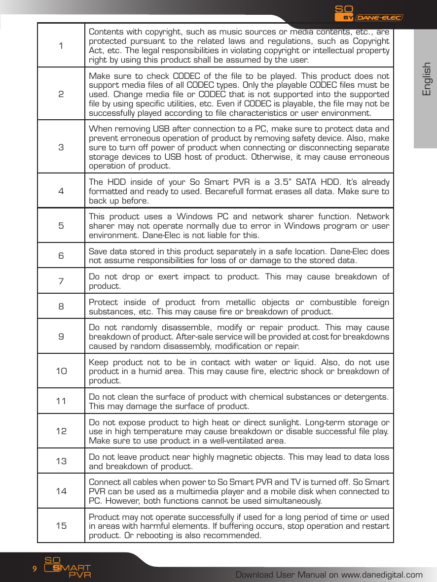 EnglishDownload User Manual on www.danedigital.com91Contents with copyright, such as music sources or media contents, etc., are protected  pursuant to  the  related laws  and  regulations, such  as  Copyright Act, etc. The legal responsibilities in violating copyright or intellectual property right by using this product shall be assumed by the user. 2Make sure to  check CODEC of the  file to be played. This product does not support media files of all CODEC types. Only the playable CODEC files must be used. Change media file or CODEC that is not supported into the supported file by using specific utilities, etc. Even if CODEC is playable, the file may not be successfully played according to file characteristics or user environment. 3When removing USB after connection to a PC, make sure to protect data and prevent erroneous operation of product by removing safety device. Also, make sure to turn off power of product when connecting or disconnecting separate storage devices to USB host of product. Otherwise, it may cause erroneous operation of product. 4The  HDD  inside  of  your  So  Smart  PVR  is  a  3.5&rsquo;&rsquo;  SATA  HDD.  It&rsquo;s  already formatted and ready to used. Becarefull format erases all data. Make sure to back up before.5This  product  uses  a  Windows  PC  and  network  sharer  function.  Network sharer may not operate normally due to error in Windows program or user environment. Dane-Elec is not liable for this. 6Save data stored in this product separately in a safe location. Dane-Elec does not assume responsibilities for loss of or damage to the stored data. 7Do  not  drop  or  exert  impact  to  product.  This  may  cause  breakdown  of product. 8Protect  inside  of  product  from  metallic  objects  or  combustible  foreign substances, etc. This may cause fire or breakdown of product. 9Do  not  randomly  disassemble,  modify  or  repair  product.  This  may  cause breakdown of product. After-sale service will be provided at cost for breakdowns caused by random disassembly, modification or repair. 10 Keep  product  not  to  be  in  contact  with  water  or  liquid.  Also,  do  not  use product in a humid area. This may cause fire, electric shock or breakdown of product. 11 Do not clean the surface of product with chemical substances or detergents. This may damage the surface of product. 12 Do not expose product to high heat or direct sunlight. Long-term storage or use in high temperature may cause breakdown or disable successful file play. Make sure to use product in a well-ventilated area. 13 Do not leave product near highly magnetic objects. This may lead to data loss and breakdown of product. 14 Connect all cables when power to So Smart PVR and TV is turned off. So Smart PVR can be used as a multimedia player and a mobile disk when connected to PC. However, both functions cannot be used simultaneously. 15 Product may not operate successfully if used for a long period of time or used in areas with harmful elements. If buffering occurs, stop operation and restart product. Or rebooting is also recommended. 