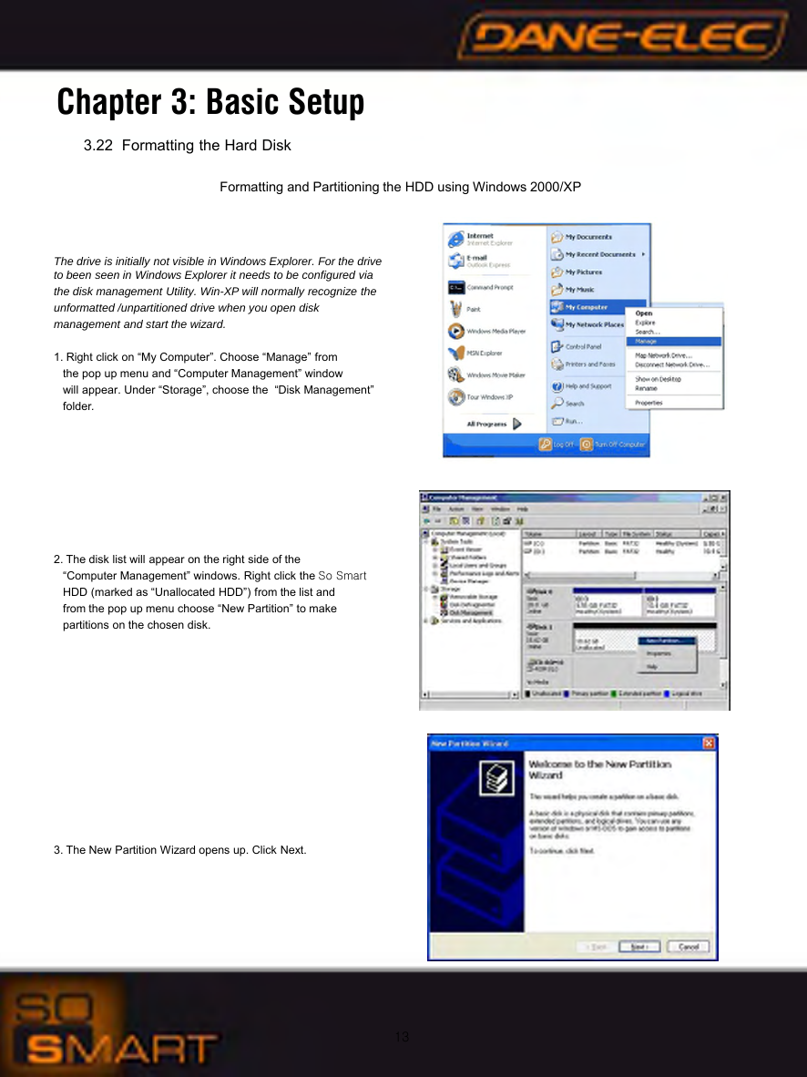 13Chapter 3: Basic Setup3.22 Formatting the Hard DiskFormatting and Partitioning the HDD using Windows 2000/XPThe drive is initially not visible in Windows Explorer. For the drive  to been seen in Windows Explorer it needs to be configured viathe disk management Utility. Win-XP will normally recognize the unformatted /unpartitioned drive when you open disk management and start the wizard.1. Right click on &ldquo;My Computer&rdquo;. Choose &ldquo;Manage&rdquo; from the pop up menu and &ldquo;Computer Management&rdquo; window will appear. Under &ldquo;Storage&rdquo;, choose the  &ldquo;Disk Management&rdquo; folder.2. The disk list will appear on the right side of the &ldquo;Computer Management&rdquo; windows. Right click the So Smart HDD (marked as &ldquo;Unallocated HDD&rdquo;) from the list andfrom the pop up menu choose &ldquo;New Partition&rdquo; to makepartitions on the chosen disk.3. The New Partition Wizard opens up. Click Next.