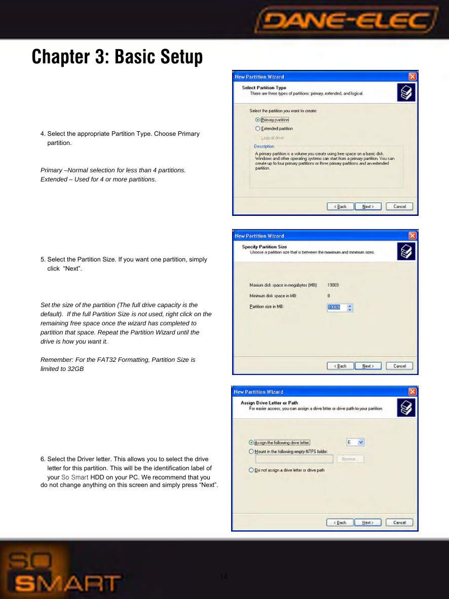 14Chapter 3: Basic Setup4. Select the appropriate Partition Type. Choose Primary partition.Primary &ndash;Normal selection for less than 4 partitions.Extended &ndash; Used for 4 or more partitions.5. Select the Partition Size. If you want one partition, simply click &ldquo;Next&rdquo;. Set the size of the partition (The full drive capacity is the default).  If the full Partition Size is not used, right click on the remaining free space once the wizard has completed to partition that space. Repeat the Partition Wizard until the drive is how you want it.Remember: For the FAT32 Formatting, Partition Size is limited to 32GB6. Select the Driver letter. This allows you to select the driveletter for this partition. This will be the identification label of your So Smart HDD on your PC. We recommend that you   do not change anything on this screen and simply press &ldquo;Next&rdquo;.