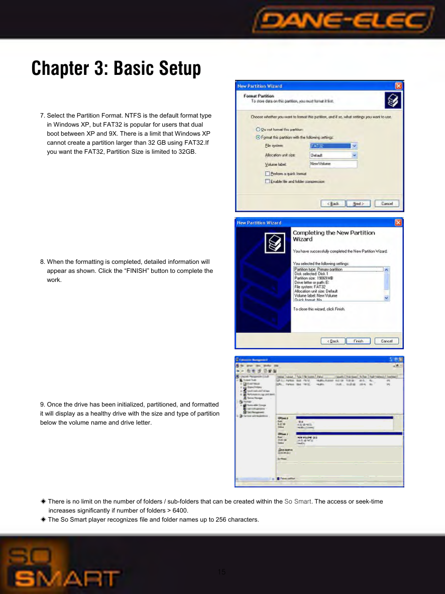 15Chapter 3: Basic Setup7. Select the Partition Format. NTFS is the default format typein Windows XP, but FAT32 is popular for users that dual boot between XP and 9X. There is a limit that Windows XP cannot create a partition larger than 32 GB using FAT32.If you want the FAT32, Partition Size is limited to 32GB.8. When the formatting is completed, detailed information will appear as shown. Click the &ldquo;FINISH&rdquo; button to complete the work.9. Once the drive has been initialized, partitioned, and formatted it will display as a healthy drive with the size and type of partition below the volume name and drive letter.◈There is no limit on the number of folders / sub-folders that can be created within the So Smart. The access or seek-time increases significantly if number of folders > 6400.◈The So Smart player recognizes file and folder names up to 256 characters.