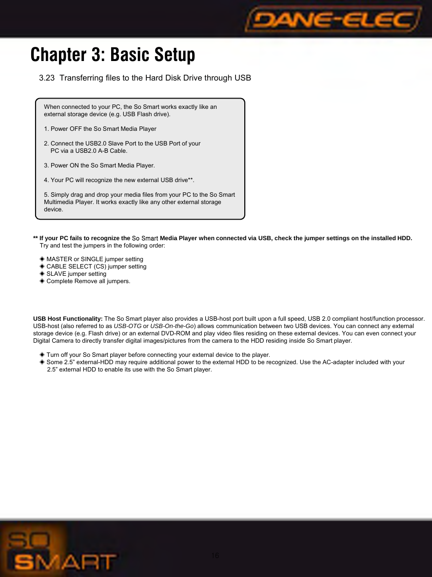 163.23 Transferring files to the Hard Disk Drive through USBChapter 3: Basic SetupWhen connected to your PC, the So Smart works exactly like an external storage device (e.g. USB Flash drive).1. Power OFF the So Smart Media Player2. Connect the USB2.0 Slave Port to the USB Port of your PC via a USB2.0 A-B Cable.3. Power ON the So Smart Media Player.4. Your PC will recognize the new external USB drive**.5. Simply drag and drop your media files from your PC to the So Smart Multimedia Player. It works exactly like any other external storage device.** If your PC fails to recognize the So Smart Media Player when connected via USB, check the jumper settings on the installed HDD.Try and test the jumpers in the following order:◈MASTER or SINGLE jumper setting◈CABLE SELECT (CS) jumper setting◈SLAVE jumper setting◈Complete Remove all jumpers.USB Host Functionality: The So Smart player also provides a USB-host port built upon a full speed, USB 2.0 compliant host/function processor. USB-host (also referred to as USB-OTG or USB-On-the-Go) allows communication between two USB devices. You can connect any external storage device (e.g. Flash drive) or an external DVD-ROM and play video files residing on these external devices. You can even connect your Digital Camera to directly transfer digital images/pictures from the camera to the HDD residing inside So Smart player.◈Turn off your So Smart player before connecting your external device to the player.◈Some 2.5&rdquo; external-HDD may require additional power to the external HDD to be recognized. Use the AC-adapter included with your2.5&rdquo; external HDD to enable its use with the So Smart player.