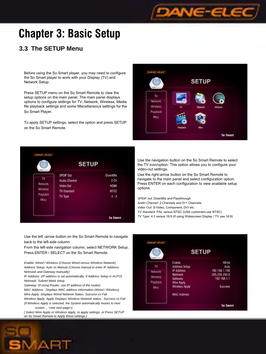 173.3 The SETUP MenuChapter 3: Basic SetupBefore using the So Smart player, you may need to configure  the So Smart player to work with your Display (TV) and           Network Setup.Press SETUP menu on the So Smart Remote to view the        setup options on the main panel. The main panel displays       options to configure settings for TV, Network, Wireless, Media file playback settings and some Miscellaneous settings for the So Smart Player.To apply SETUP settings, select the option and press SETUP on the So Smart Remote.Use the navigation button on the So Smart Remote to select    the TV icon/option. This option allows you to configure your     video-out settings.Use the right-arrow button on the So Smart Remote to             navigate to the main panel and select configuration option.     Press ENTER on each configuration to view available setup   options.SPDIF out: DownMix and PassthroughAudio Channel: 2 Channels and 5+1 Channels.Video Out: S-Video, Component, DVI etc.TV Standard: PAL versus NTSC (USA customers use NTSC)TV Type: 4:3 versus 16:9 (If using Widescreen Display / TV use 16:9)Use the left -arrow button on the So Smart Remote to navigate back to the left-side column.From the left-side navigation column, select NETWORK Setup. Press ENTER / SELECT on the So Smart Remote.Enable: Wired / Wireless (Choose Wired versus Wireless Network)Address Setup: Auto vs Manual (Choose manual to enter IP Address, Netmask and Gateway manually)IP Address: (IP address is set automatically, if Address Setup is AUTO)Netmask: Subnet Mask setupGateway: (If using Router, use IP address of the router)MAC Address : Displays MAC address information (Wired / Wireless) Wire Apply: Displays Wired Network Status: Success vs FailWireless Apply: Apply Displays Wireless Network status:  Success vs Fail(If Wireless Apply is selected, the System automatically moves to nextscreen&hellip; <see next page>)( Select Wire Apply or Wireless Apply  to apply settings  or Press SETUP on So Smart Remote to Apply these settings.)