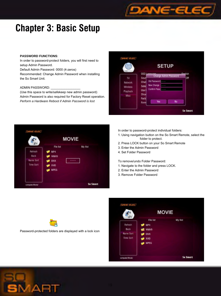 19Chapter 3: Basic SetupPASSWORD FUNCTIONS:In order to password-protect folders, you will first need to setup Admin Password.Default Admin Password: 0000 (4-zeros)Recommended: Change Admin Password when installing the So Smart Unit. ADMIN PASSWORD: _________________(Use this space to write/safekeep new admin password)Admin Password is also required for Factory Reset operation.Perform a Hardware Reboot if Admin Password is lostIn order to password-protect individual folders:1. Using navigation button on the So Smart Remote, select the    folder to protect.2. Press LOCK button on your So Smart Remote3. Enter the Admin Password4. Set Folder PasswordTo remove/undo Folder Password:1. Navigate to the folder and press LOCK.2. Enter the Admin Password3. Remove Folder PasswordPassword-protected folders are displayed with a lock icon