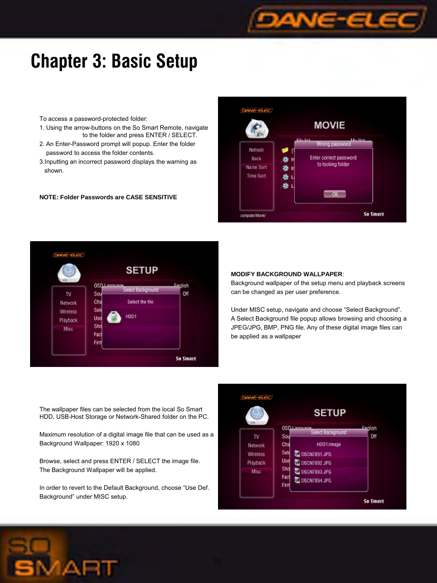 20Chapter 3: Basic SetupTo access a password-protected folder:1. Using the arrow-buttons on the So Smart Remote, navigate    to the folder and press ENTER / SELECT.2. An Enter-Password prompt will popup. Enter the folder password to access the folder contents.3.Inputting an incorrect password displays the warning as shown.NOTE: Folder Passwords are CASE SENSITIVEMODIFY BACKGROUND WALLPAPER:Background wallpaper of the setup menu and playback screens can be changed as per user preference.Under MISC setup, navigate and choose &ldquo;Select Background&rdquo;. A Select Background file popup allows browsing and choosing a JPEG/JPG, BMP, PNG file. Any of these digital image files can be applied as a wallpaperThe wallpaper files can be selected from the local So Smart      HDD, USB-Host Storage or Network-Shared folder on the PC.Maximum resolution of a digital image file that can be used as a Background Wallpaper: 1920 x 1080Browse, select and press ENTER / SELECT the image file. The Background Wallpaper will be applied.In order to revert to the Default Background, choose &ldquo;Use Def. Background&rdquo; under MISC setup.