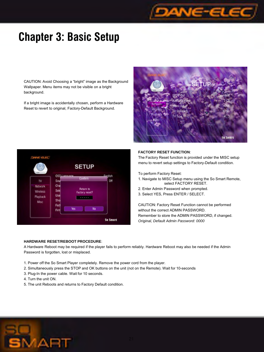 21Chapter 3: Basic SetupCAUTION: Avoid Choosing a &ldquo;bright&rdquo; image as the Background Wallpaper. Menu items may not be visible on a bright background.If a bright image is accidentally chosen, perform a Hardware Reset to revert to original, Factory-Default Background.FACTORY RESET FUNCTION:The Factory Reset function is provided under the MISC setup menu to revert setup settings to Factory-Default condition.To perform Factory Reset: 1. Navigate to MISC Setup menu using the So Smart Remote,   select FACTORY RESET.2. Enter Admin Password when prompted.3. Select YES, Press ENTER / SELECT.CAUTION: Factory Reset Function cannot be performed without the correct ADMIN PASSWORD.Remember to store the ADMIN PASSWORD, if changed. Original, Default Admin Password: 0000HARDWARE RESET/REBOOT PROCEDURE:A Hardware Reboot may be required if the player fails to perform reliably. Hardware Reboot may also be needed if the Admin Password is forgotten, lost or misplaced.1. Power off the So Smart Player completely. Remove the power cord from the player.2. Simultaneously press the STOP and OK buttons on the unit (not on the Remote). Wait for 10-seconds3. Plug-In the power cable. Wait for 10 seconds.4. Turn the unit ON.5. The unit Reboots and returns to Factory Default condition.