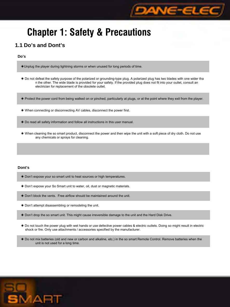 Chapter 1: Safety &amp; Precautions1.1 Do&rsquo;s and Dont&rsquo;sDo&rsquo;s◈Unplug the player during lightning storms or when unused for long periods of time.◈Do not defeat the safety purpose of the polarized or grounding-type plug. A polarized plug has two blades with one wider than the other. The wide blade is provided for your safety. If the provided plug does not fit into your outlet, consult an      electrician for replacement of the obsolete outlet.◈Protect the power cord from being walked on or pinched, particularly at plugs, or at the point where they exit from the player.◈When connecting or disconnecting AV cables, disconnect the power first.◈Do read all safety information and follow all instructions in this user manual.◈When cleaning the so smart product, disconnect the power and then wipe the unit with a soft piece of dry cloth. Do not use   any chemicals or sprays for cleaning.Dont&rsquo;s◈Don&rsquo;t expose your so smart unit to heat sources or high temperatures.◈Don&rsquo;t expose your So Smart unit to water, oil, dust or magnetic materials.◈Don&rsquo;t block the vents.  Free airflow should be maintained around the unit.◈Don&rsquo;t attempt disassembling or remodeling the unit.◈Don&rsquo;t drop the so smart unit. This might cause irreversible damage to the unit and the Hard Disk Drive.◈Do not touch the power plug with wet hands or use defective power cables &amp; electric outlets. Doing so might result in electric shock or fire. Only use attachments / accessories specified by the manufacturer.◈Do not mix batteries (old and new or carbon and alkaline, etc.) in the so smart Remote Control. Remove batteries when the    unit is not used for a long time.