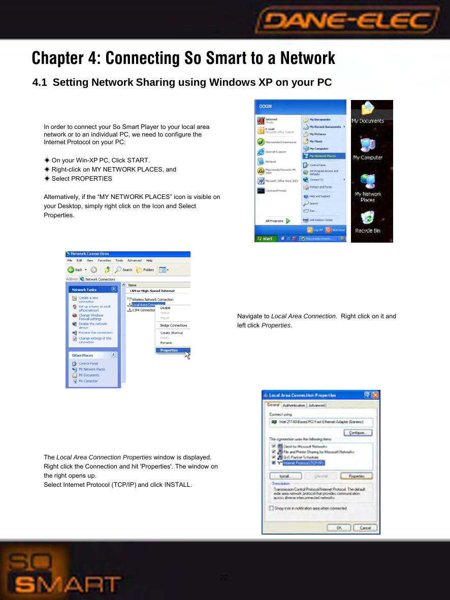22Chapter 4: Connecting So Smart to a Network4.1 Setting Network Sharing using Windows XP on your PCIn order to connect your So Smart Player to your local area      network or to an individual PC, we need to configure the           Internet Protocol on your PC:◈On your Win-XP PC, Click START.◈Right-click on MY NETWORK PLACES, and◈Select PROPERTIESAlternatively, if the &ldquo;MY NETWORK PLACES&rdquo; icon is visible onyour Desktop, simply right click on the Icon and SelectProperties.Navigate to Local Area Connection.  Right click on it and left click Properties.The Local Area Connection Properties window is displayed.Right click the Connection and hit 'Properties'. The window onthe right opens up.Select Internet Protocol (TCP/IP) and click INSTALL.