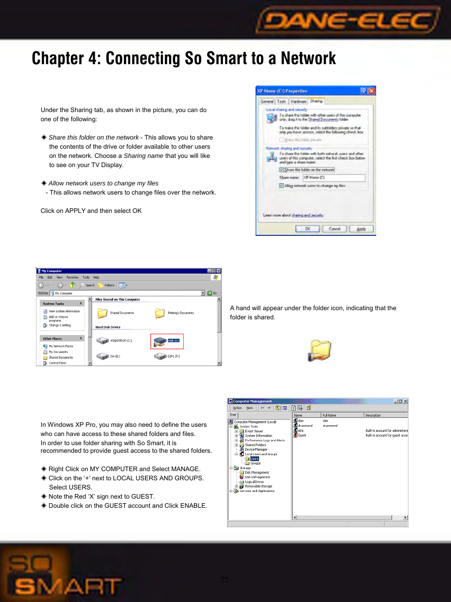 25Under the Sharing tab, as shown in the picture, you can do one of the following:◈Share this folder on the network - This allows you to share the contents of the drive or folder available to other users on the network. Choose a Sharing name that you will like to see on your TV Display.◈Allow network users to change my files- This allows network users to change files over the network.Click on APPLY and then select OKA hand will appear under the folder icon, indicating that the folder is shared.In Windows XP Pro, you may also need to define the users who can have access to these shared folders and files. In order to use folder sharing with So Smart, it is                     recommended to provide guest access to the shared folders. ◈Right Click on MY COMPUTER and Select MANAGE.◈Click on the &lsquo;+&rsquo; next to LOCAL USERS AND GROUPS. Select USERS.◈Note the Red &lsquo;X&rsquo; sign next to GUEST.◈Double click on the GUEST account and Click ENABLE.Chapter 4: Connecting So Smart to a Network