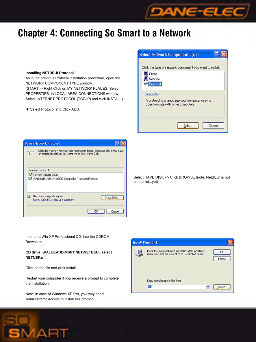 27Chapter 4: Connecting So Smart to a NetworkInstalling NETBEUI ProtocolAs in the previous Protocol installation procedure, open the NETWORK COMPONENT TYPE window.(START -> Right Click on MY NETWORK PLACES, Select PROPERTIES. In LOCAL AREA CONNECTIONS window, Select INTERNET PROTOCOL (TCP/IP) and click INSTALL).◈Select Protocol and Click ADD.Select HAVE DISK - > Click BROWSE (note: NetBEUI is not on the list...yet)Insert the Win-XP Professional CD  into the CDROM &ndash;Browse to CD drive :\VALUEADD\MSFT\NET\NETBEUI, select NETNBF.inf,Click on the file and click Install.Restart your computer if you receive a prompt to complete the installation.Note: In case of Windows XP Pro, you may need Administrator Access to install this protocol.