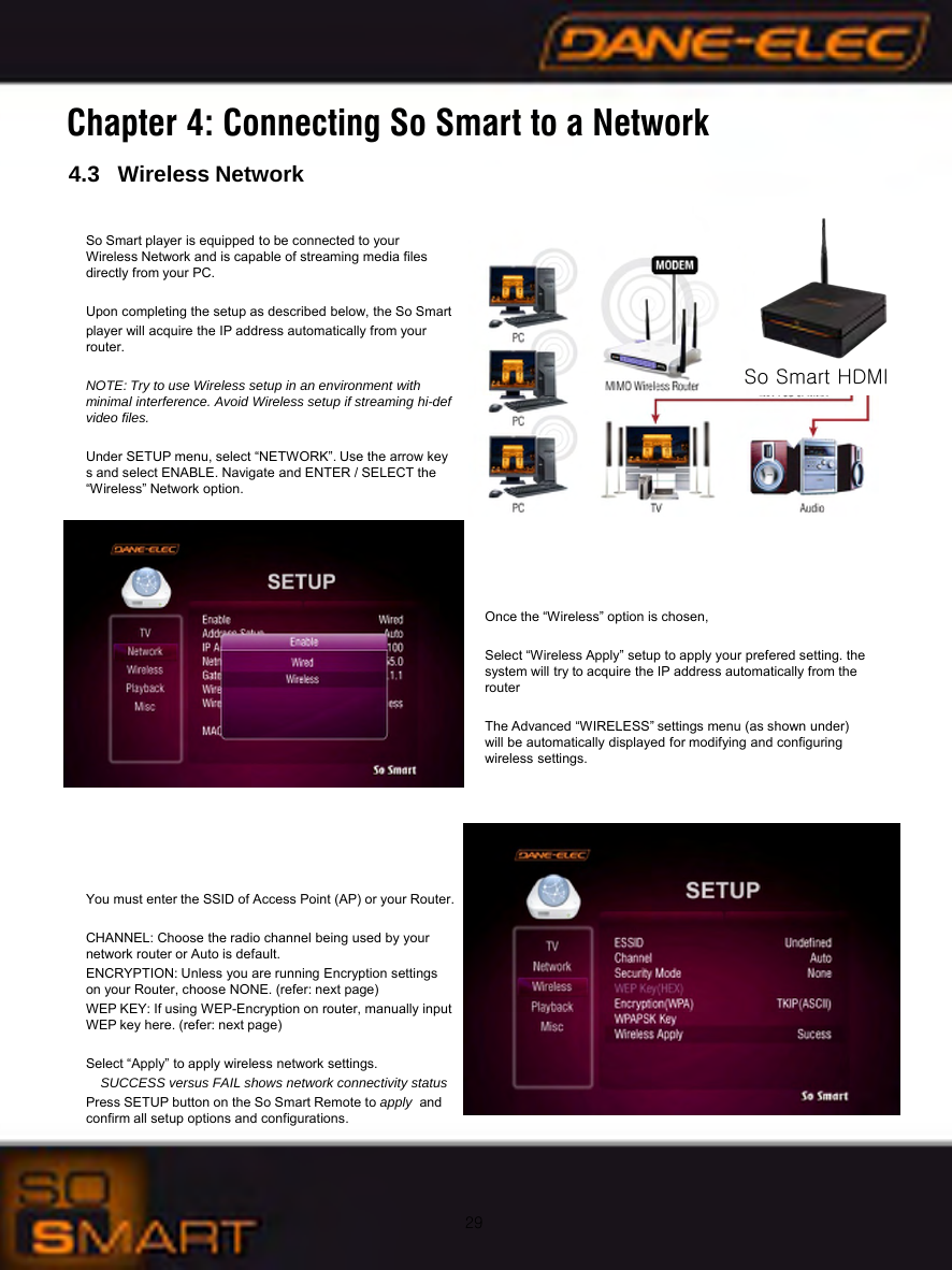 29Chapter 4: Connecting So Smart to a Network4.3   Wireless NetworkSo Smart player is equipped to be connected to your             Wireless Network and is capable of streaming media files     directly from your PC.Upon completing the setup as described below, the So Smart  player will acquire the IP address automatically from your       router.NOTE: Try to use Wireless setup in an environment with       minimal interference. Avoid Wireless setup if streaming hi-def video files.Under SETUP menu, select &ldquo;NETWORK&rdquo;. Use the arrow keys and select ENABLE. Navigate and ENTER / SELECT the     &ldquo;Wireless&rdquo; Network option.Once the &ldquo;Wireless&rdquo; option is chosen, Select &ldquo;Wireless Apply&rdquo; setup to apply your prefered setting. the system will try to acquire the IP address automatically from the routerThe Advanced &ldquo;WIRELESS&rdquo; settings menu (as shown under) will be automatically displayed for modifying and configuring wireless settings.You must enter the SSID of Access Point (AP) or your Router.CHANNEL: Choose the radio channel being used by your      network router or Auto is default.ENCRYPTION: Unless you are running Encryption settings  on your Router, choose NONE. (refer: next page)WEP KEY: If using WEP-Encryption on router, manually input WEP key here. (refer: next page)Select &ldquo;Apply&rdquo; to apply wireless network settings.SUCCESS versus FAIL shows network connectivity statusPress SETUP button on the So Smart Remote to apply and confirm all setup options and configurations.So Smart HDMI