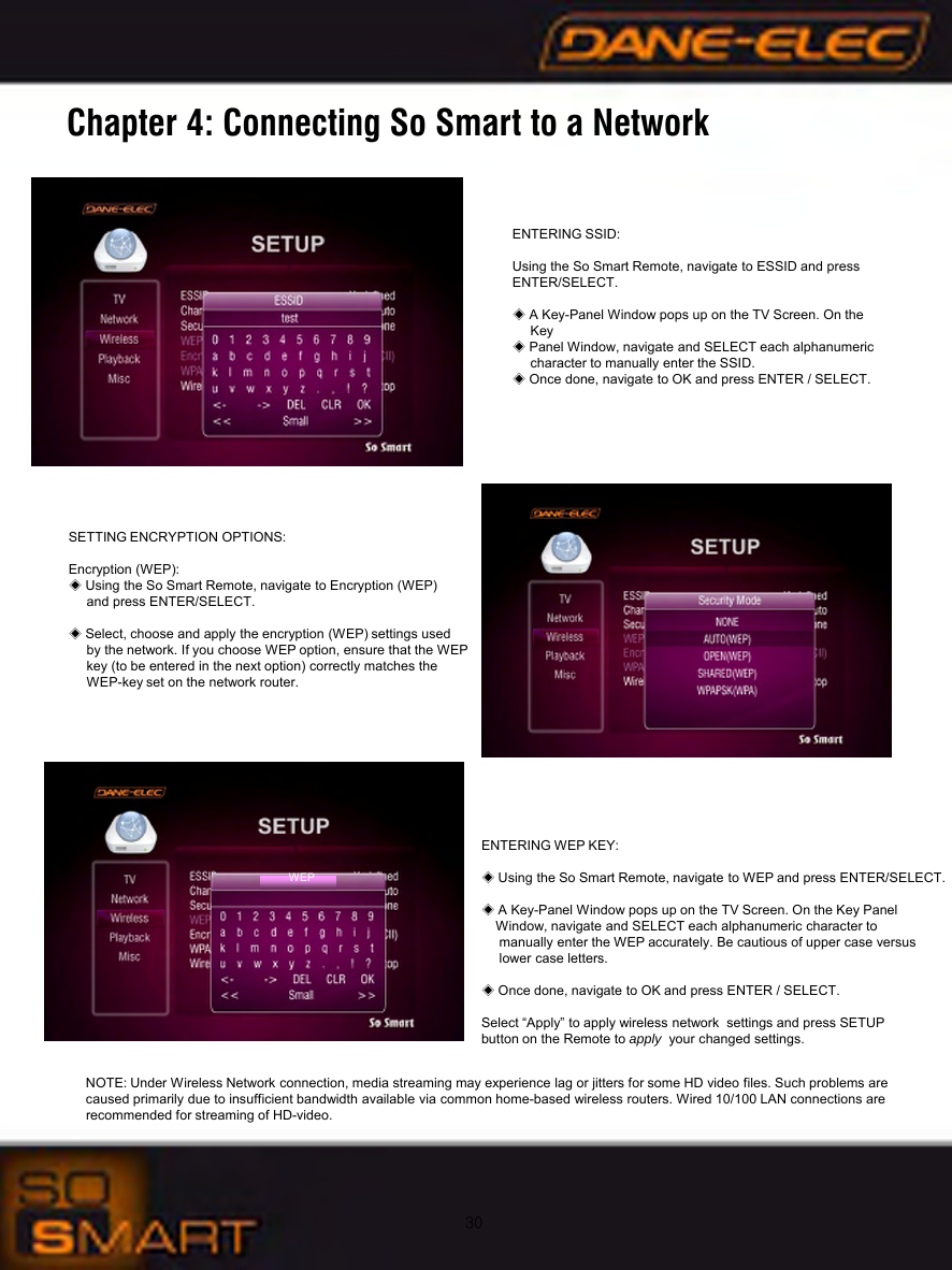 30Chapter 4: Connecting So Smart to a NetworkSETTING ENCRYPTION OPTIONS:Encryption (WEP):◈Using the So Smart Remote, navigate to Encryption (WEP)and press ENTER/SELECT.◈Select, choose and apply the encryption (WEP) settings used by the network. If you choose WEP option, ensure that the WEP key (to be entered in the next option) correctly matches the WEP-key set on the network router.ENTERING WEP KEY:◈Using the So Smart Remote, navigate to WEP and press ENTER/SELECT.◈A Key-Panel Window pops up on the TV Screen. On the Key Panel Window, navigate and SELECT each alphanumeric character to manually enter the WEP accurately. Be cautious of upper case versuslower case letters.◈Once done, navigate to OK and press ENTER / SELECT.Select &ldquo;Apply&rdquo; to apply wireless network  settings and press SETUPbutton on the Remote to apply your changed settings.NOTE: Under Wireless Network connection, media streaming may experience lag or jitters for some HD video files. Such problems are caused primarily due to insufficient bandwidth available via common home-based wireless routers. Wired 10/100 LAN connections are recommended for streaming of HD-video.ENTERING SSID:Using the So Smart Remote, navigate to ESSID and press ENTER/SELECT.◈A Key-Panel Window pops up on the TV Screen. On theKey ◈Panel Window, navigate and SELECT each alphanumeric character to manually enter the SSID. ◈Once done, navigate to OK and press ENTER / SELECT.WEP
