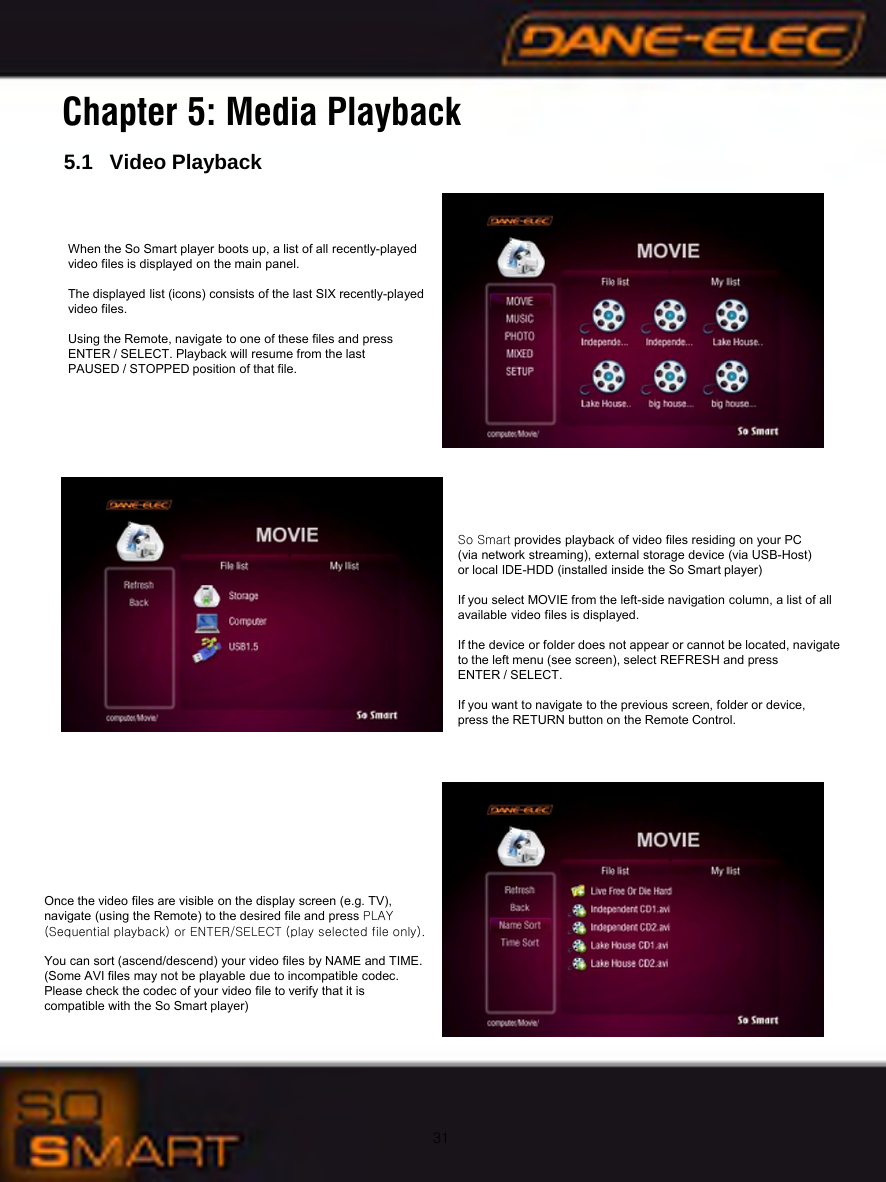 31Chapter 5: Media Playback5.1   Video PlaybackWhen the So Smart player boots up, a list of all recently-played video files is displayed on the main panel. The displayed list (icons) consists of the last SIX recently-played video files.Using the Remote, navigate to one of these files and press ENTER / SELECT. Playback will resume from the last PAUSED / STOPPED position of that file.So Smart provides playback of video files residing on your PC (via network streaming), external storage device (via USB-Host) or local IDE-HDD (installed inside the So Smart player)If you select MOVIE from the left-side navigation column, a list of all available video files is displayed.If the device or folder does not appear or cannot be located, navigate to the left menu (see screen), select REFRESH and pressENTER / SELECT.If you want to navigate to the previous screen, folder or device, press the RETURN button on the Remote Control.Once the video files are visible on the display screen (e.g. TV), navigate (using the Remote) to the desired file and press PLAY (Sequential playback) or ENTER/SELECT (play selected file only).You can sort (ascend/descend) your video files by NAME and TIME.(Some AVI files may not be playable due to incompatible codec. Please check the codec of your video file to verify that it is compatible with the So Smart player)