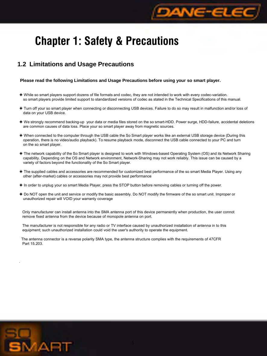 5Chapter 1: Safety &amp; Precautions1.2 Limitations and Usage PrecautionsPlease read the following Limitations and Usage Precautions before using your so smart player.◈While so smart players support dozens of file formats and codec, they are not intended to work with every codec-variation. so smart players provide limited support to standardized versions of codec as stated in the Technical Specifications of this manual.◈Turn off your so smart player when connecting or disconnecting USB devices. Failure to do so may result in malfunction and/or loss of data on your USB device.◈We strongly recommend backing-up  your data or media files stored on the so smart-HDD. Power surge, HDD-failure, accidental deletions are common causes of data loss. Place your so smart player away from magnetic sources.◈When connected to the computer through the USB cable the So Smart player works like an external USB storage device (During this operation, there is no video/audio playback). To resume playback mode, disconnect the USB cable connected to your PC and turnon the so smart player.◈The network capability of the So Smart player is designed to work with Windows-based Operating System (OS) and its Network Sharing capability. Depending on the OS and Network environment, Network-Sharing may not work reliably. This issue can be caused by a variety of factors beyond the functionality of the So Smart player.◈The supplied cables and accessories are recommended for customized best performance of the so smart Media Player. Using any other (after-market) cables or accessories may not provide best performance◈In order to unplug your so smart Media Player, press the STOP button before removing cables or turning off the power.◈Do NOT open the unit and service or modify the basic assembly. Do NOT modify the firmware of the so smart unit. Improper orunauthorized repair will VOID your warranty coverage     Only manufacturer can install antenna into the SMA antenna port of this device permanently when production, the user connot   remove fixed antenna from the device because of monopole antenna on port.    The manufacturer is not responsible for any radio or TV interface caused by unauthorized installation of antenna in to this   equipment; such unauthorized installation could void the user's authority to operate the equipment.   The antenna connector is a reverse polarity SMA type, the antenna structure complies with the requirements of 47CFR   Part 15.203.   .