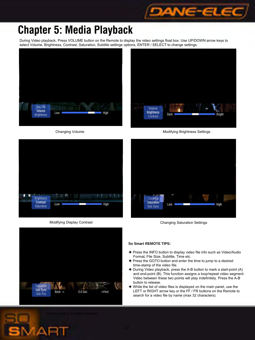 32During Video playback, Press VOLUME button on the Remote to display the video settings float box. Use UP/DOWN arrow keys to select Volume, Brightness, Contrast, Saturation, Subtitle settings options, ENTER / SELECT to change settings.Chapter 5: Media PlaybackSo Smart REMOTE TIPS:◈Press the INFO button to display video file info such as Video/Audio Format, File Size, Subtitle, Time etc.◈Press the GOTO button and enter the time to jump to a desiredtime-stamp of the video file. ◈During Video playback, press the A-B button to mark a start-point (A) and end-point (B). This function assigns a loop/repeat video segment. Video between these two points will play indefinitely. Press the A-B button to release.◈While the list of video files is displayed on the main panel, use the LEFT or RIGHT arrow key or the FF / FR buttons on the Remote to search for a video file by name (max 32 characters).Changing Volume Modifying Brightness SettingsModifying Display Contrast Changing Saturation SettingsSynchronizing Subtitle Playback