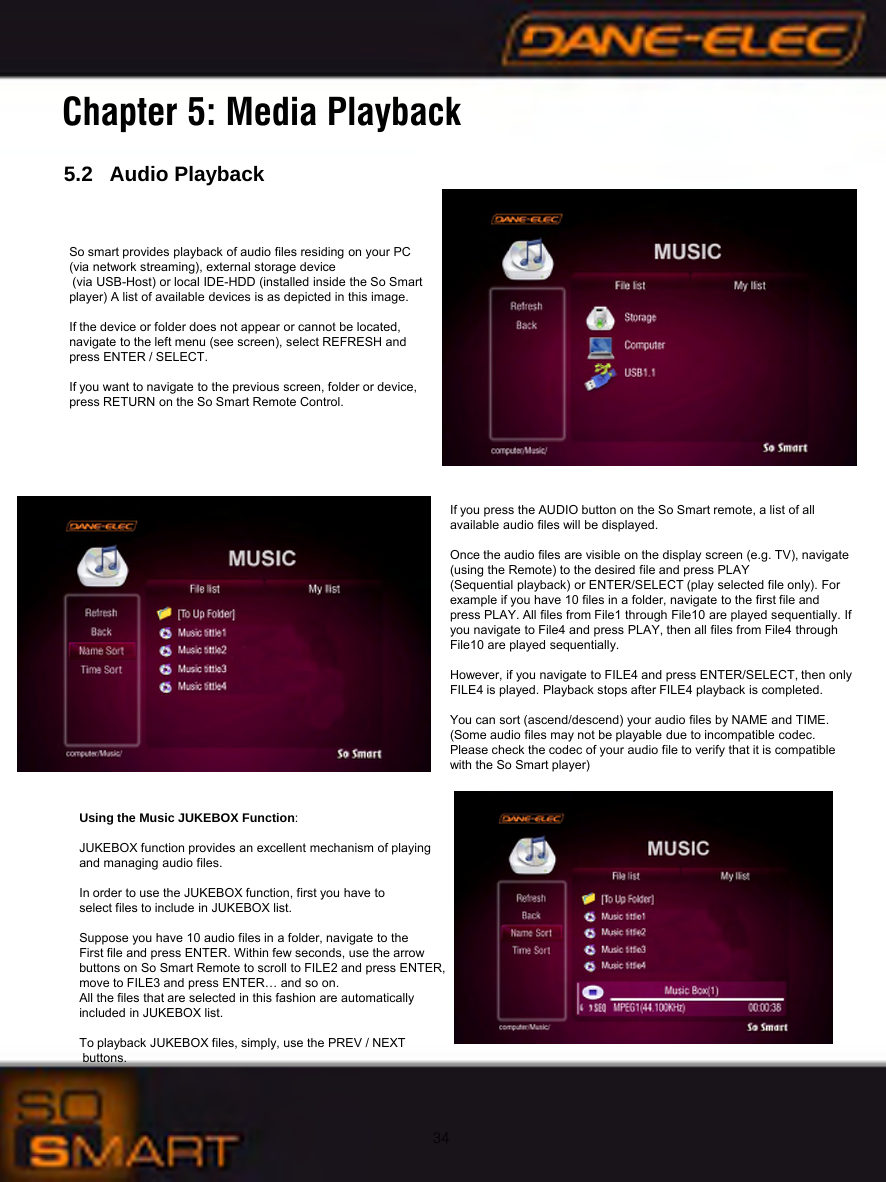 34Chapter 5: Media Playback5.2   Audio PlaybackSo smart provides playback of audio files residing on your PC(via network streaming), external storage device(via USB-Host) or local IDE-HDD (installed inside the So Smart player) A list of available devices is as depicted in this image.If the device or folder does not appear or cannot be located, navigate to the left menu (see screen), select REFRESH and press ENTER / SELECT.If you want to navigate to the previous screen, folder or device, press RETURN on the So Smart Remote Control.If you press the AUDIO button on the So Smart remote, a list of all          available audio files will be displayed.Once the audio files are visible on the display screen (e.g. TV), navigate (using the Remote) to the desired file and press PLAY (Sequential playback) or ENTER/SELECT (play selected file only). For  example if you have 10 files in a folder, navigate to the first file and        press PLAY. All files from File1 through File10 are played sequentially. If you navigate to File4 and press PLAY, then all files from File4 through   File10 are played sequentially. However, if you navigate to FILE4 and press ENTER/SELECT, then only FILE4 is played. Playback stops after FILE4 playback is completed.You can sort (ascend/descend) your audio files by NAME and TIME.(Some audio files may not be playable due to incompatible codec. Please check the codec of your audio file to verify that it is compatible with the So Smart player)Using the Music JUKEBOX Function:JUKEBOX function provides an excellent mechanism of playingand managing audio files.In order to use the JUKEBOX function, first you have to select files to include in JUKEBOX list.Suppose you have 10 audio files in a folder, navigate to the First file and press ENTER. Within few seconds, use the arrow buttons on So Smart Remote to scroll to FILE2 and press ENTER, move to FILE3 and press ENTER&hellip; and so on. All the files that are selected in this fashion are automatically included in JUKEBOX list.To playback JUKEBOX files, simply, use the PREV / NEXTbuttons.
